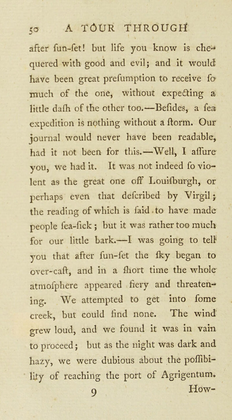 5° after fun-fet! but life you know is che~&gt; quered with good and evil; and it would have been great preemption to receive fo- much of the one, without expecting a little dafh of the other too.—Befides, a fea expedition is nothing without a ftorm. Our journal would never have been readable, had it not been for this.—Well, I allure you, we had it. It was not indeed fo vio- lent as the great one off Louifburgh, or perhaps even that defcribed by Virgil;, the reading of which is faid.to have made people fea-fick ; but it was rather too much for our little bark.—I was going to tell you that after fun-fet the Iky began to over-caft, and in a fhort time the whole atmofphere appeared fiery and threaten- ing. We attempted to get into fome creek, but could find none. The wind grew loud, and we found it was in vain to proceed; but as the night was dark and hazy, we were dubious about the poffibi- lity of reaching the port of Agrigentum. o How-