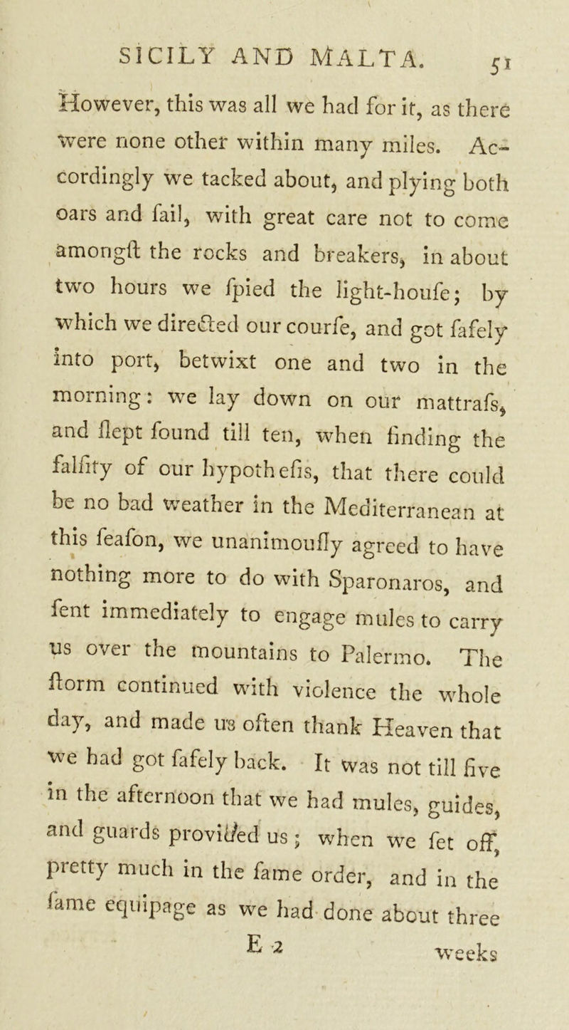 However, this was all we had for it, as there were none other within many miles. Ac- cordingly we tacked about, and plying both oars and fail, with great care not to come amongft the rocks and breakers, in about two hours we fpied the light-houfe; by which we directed ourcourfe, and got fafely into port, betwixt one and two in the morning: we lay down on our mattrafs, and dept found till ten, when finding the falfity of our hypothecs, that there could be no bad weather in the Mediterranean at this feafon, we unanimoufly agreed to have nothing moie to do with Sparonaros, and fent immediately to engage mules to carry us over the mountains to Palermo* The dorm continued with violence the whole day, and made ub often thank Heaven that we had got fafely back. It was not till five in the afternoon that we had mules, guides, and guards provic/ed us; when we fet off, pretty much in the fame order, and in the lame equipage as we had done about three ^ 2 weeks