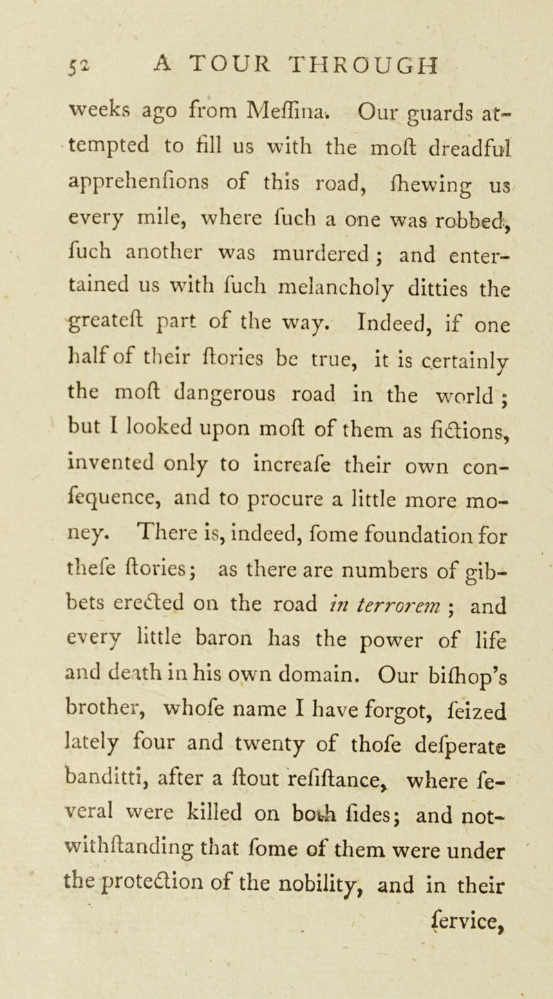 weeks ago from Meflina-. Our guards at- tempted to fill us with the mod dreadful apprehenfions of this road, fhewing us every mile, where fuch a one was robbed, fuch another was murdered; and enter- tained us with luch melancholy ditties the greated part of the way. Indeed, if one half of their dories be true, it is certainly the mod dangerous road in the world ; but I looked upon mod of them as fidions, invented only to increafe their own con- fequencc, and to procure a little more mo- ney. There is, indeed, fome foundation for thefe dories; as there are numbers of gib- bets ereded on the road in terrGrern ; and every little baron has the power of life and death in his own domain. Our bifhop’s brother, whofe name I have forgot, feized lately four and twenty of thofe defperate banditti, after a dout refidance, where fe- veral were killed on both fides; and not- withdanding that fome of them were under the protedion of the nobility, and in their fervice,