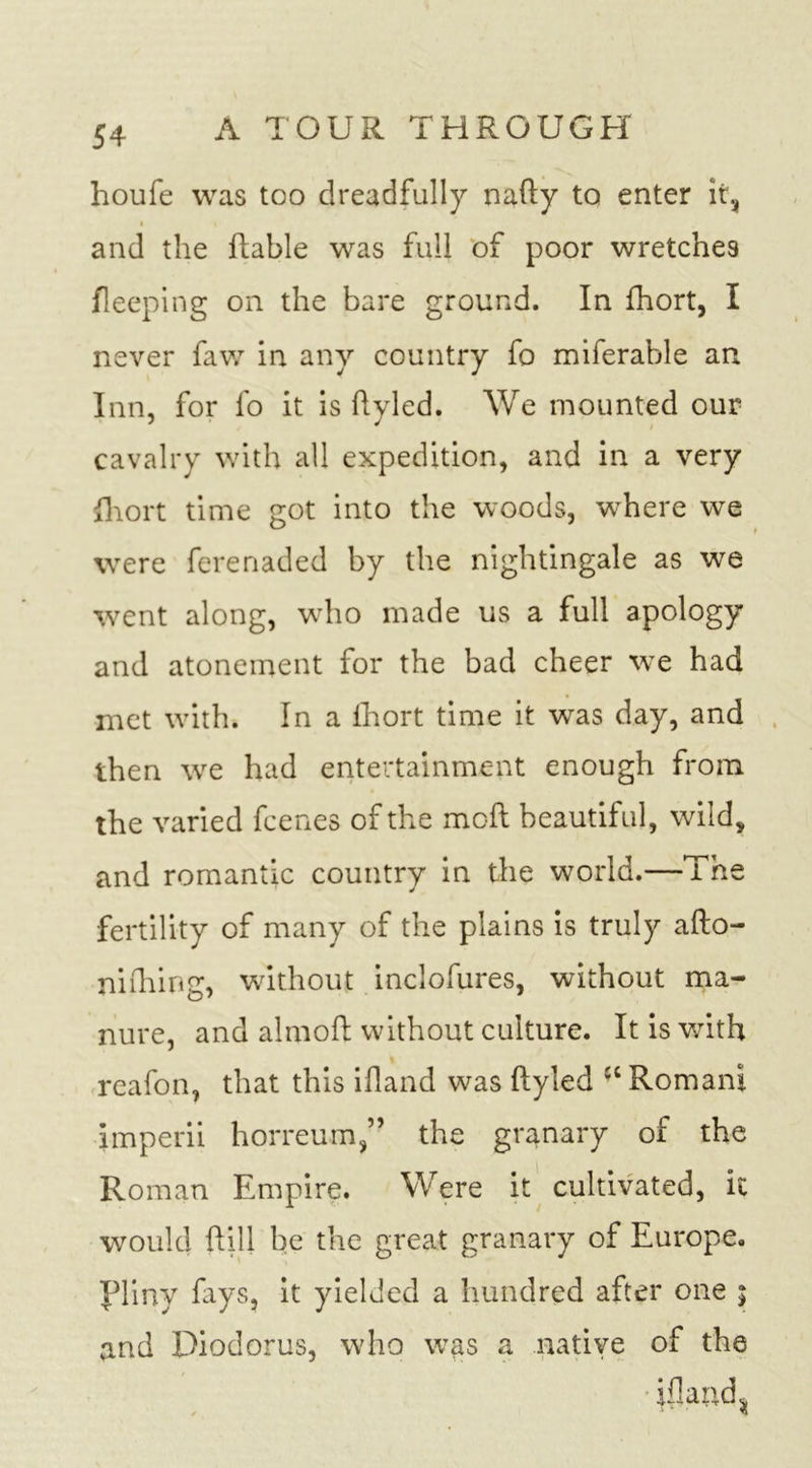 houfe was too dreadfully naTy to enter it, « and the Table was full of poor wretche9 fleeping on the bare ground. In fhort, I never faw in any country fo miferable an Inn, for fo it is Tyled. We mounted our cavalry with all expedition, and in a very fhort time got into the woods, wThere we were ferenaded by the nightingale as we went along, who made us a full apology and atonement for the bad cheer we had met with. In a fhort time it was day, and then wre had entertainment enough from the varied fcenes of the moT beautiful, wild, and romantic country in the world.—The fertility of many of the plains is truly afto- niihing, without inclofures, without ma- nure, and almoT without culture. It is with reafon, that this ifland was Tyled IC Romani imperii horreum,” the granary of the Roman Empire. Were it cultivated, k would Till be the great granary of Europe. Pliny lays, it yielded a hundred after one ; and Diodorus, who was a native of the ifland %