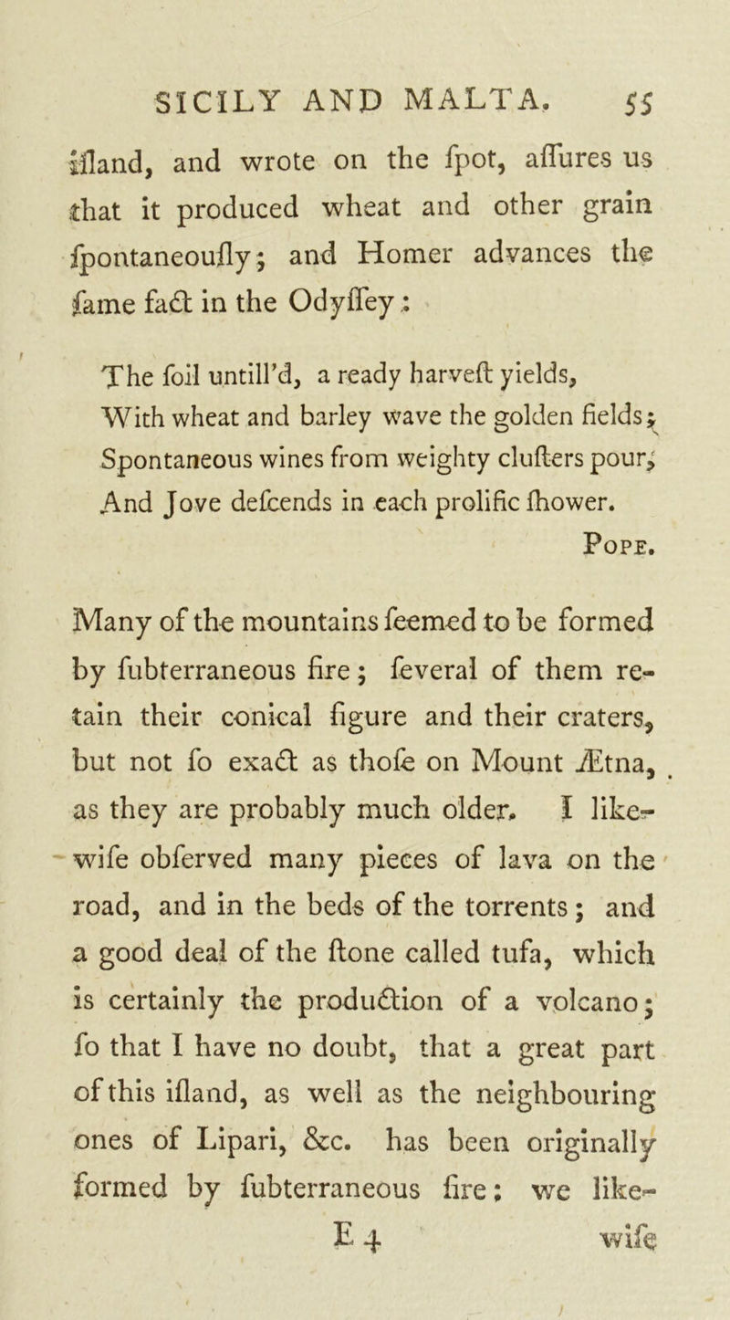 illand, and wrote on the fpot, affure$ us .that it produced wheat and other grain fpontaneoufly; and Homer advances the fame fad in the Odyffey The foil untill’d, a ready harveft yields, With wheat and barley wave the golden fields j Spontaneous wines from weighty clutters pour; And Jove defcends in each prolific fhower. Pope. Many of the mountains feemed to be formed by fubterraneous fire; feveral of them re- tain their conical figure and their craters, but not fo exad as thofe on Mount iEtna. as they are probably much older. I like-r wife obferved many pieces of lava on the road, and in the beds of the torrents ; and a good deal of the ftone called tufa, which is certainly the produdion of a volcano; fo that I have no doubt, that a great part of this ifland, as well as the neighbouring ones of Lipari, &amp;c. has been originally formed by fubterraneous fire; we like— E 4 wife