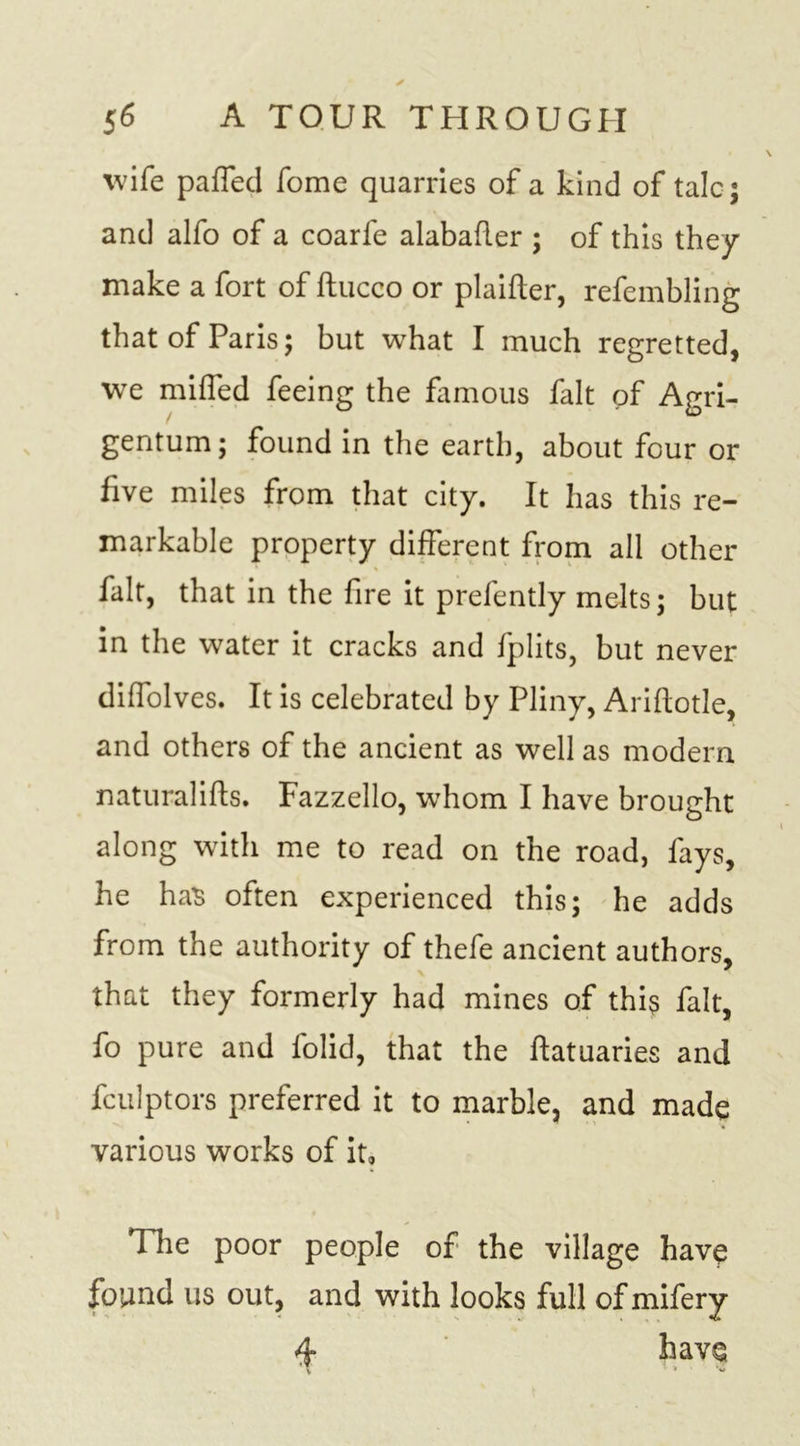 wife parted fome quarries of a kind of talc; and alfo of a coarfe alabafler ; of this they make a fort of ftucco or plaifter, refembling that of Paris; but what I much regretted, we miffed feeing the famous fait of Agri- gentum; found in the earth, about four or five miles from that city. It has this re- markable property different from all other fait, that in the fire it prefently melts; but in the water it cracks and fplits, but never diffolves. It is celebrated by Pliny, Ariftotle, and others of the ancient as well as modern naturalifts. Fazzello, whom I have brought along with me to read on the road, fays, he has often experienced this; he adds from the authority of thefe ancient authors, that they formerly had mines of this fait, fo pure and folid, that the ftatuaries and fculptors preferred it to marble, and made various works of it, 1 he poor people of the village have found us out, and with looks full of mifery 4 have