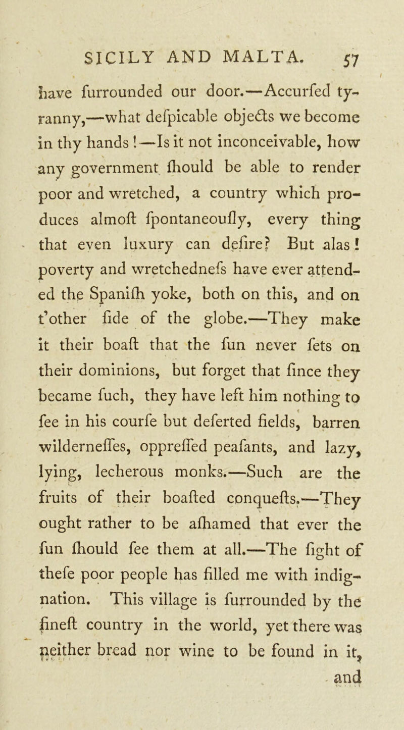 have furrounded our door.—Accurfed ty- ranny,—what defpicable obje&amp;s we become in thy hands !—Is it not inconceivable, how \ any government fhould be able to render poor and wretched, a country which pro- duces almoft fpontaneoufly, every thing that even luxury can defire? But alas! poverty and wretchednefs have ever attend- ed the Spanifh yoke, both on this, and on t’other fide of the globe.—They make it their boaft that the fun never fets on their dominions, but forget that fince they became fuch, they have left him nothing to « fee in his courfe but deferted fields, barren wildernefles, opprefied peafants, and lazy, lying, lecherous monks.—Such are the fruits of their boafted conquefts.—They ought rather to be afhamed that ever the fun fhould fee them at all.—The fight of thefe poor people has filled me with indig- nation. This village is furrounded by the fineft country in the world, yet there was neither bread nor wine to be found in it,