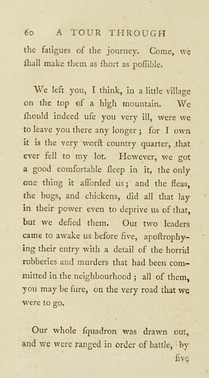 the fatigues of the journey. Come, we (hall make them as fhort as podible. We left you, I think, in a little village on the top of a high mountain. We fhould indeed ufe you very ill, were we to leave you there any longer ; for I own It is the very word country quarter, .that ever fell to my lot. However, we got a good comfortable deep in it, the only one thing it afforded us; and the deas, the bugs, and chickens, did all that lay in their power even to deprive us of that, but we deded them. Our two leaders came to awake us before five, apodrophy- ing their entry with a detail of the horrid robberies and murders that had been com- mitted in the neighbourhood ; all of them, you may be fure, on the very road that we were to go. • i Our whole fquadron was drawn out, and we were ranged in order of battle, by % five