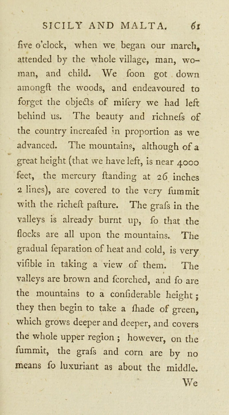 five o’clock, when we began our march, attended by the whole village, man, wto- man, and child. We foon got . down amongft the woods, and endeavoured to forget the obje&amp;s of mifery we had left behind us. The beauty and richnefs of the country increafed m proportion as we advanced. The mountains, although of a great height (that we have left, is near 4000 feet, the mercury {landing at 26 inches 2 lines), are covered to the very fummit with the richeft pafture. The grafs in the valleys is already burnt up, fo that the flocks are all upon the mountains. The gradual feparation of heat and cold, is very vifible in taking a view of them. The valleys are brown and fcorched, and fo are the mountains to a confiderable height; they then begin to take a {hade of green, which grows deeper and deeper, and covers the whole upper region ; however, on the fummit, the grafs and corn are by no means fo luxuriant as about the middle. We
