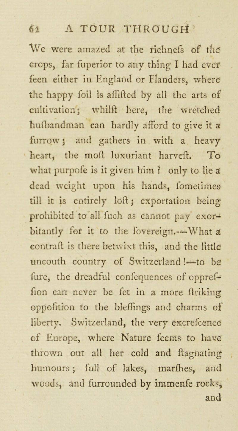 We were amazed at the richnefs of the? crops, far fuperior to any thing I had ever' feen either in England or Flanders, where the happy foil is affifted by all the arts of cultivation; whilft here, the wretched hufbandman can hardly afford to give it a furrow; and gathers in with a heavy heart, the mod; luxuriant harveft. To what purpofe is it given him ? only to lie a dead weight upon his hands, fomedmes till it is entirely loft; exportation being prohibited to all fuch as cannot pay exor- bitantly for it to the fovereign.—What a contraft is there betwixt this, and the little uncouth country of Switzerland !•—to be fure, the dreadful confequences of oppref- lion can never be fet in a more ftriking oppofition to the bleffings and charms of liberty. Switzerland, the very excrefcence of Europe, where Nature feems to have thrown out all her cold and ftagnating humours; full of lakes, marfhes, and woods, and furrounded by immenfe rockss and