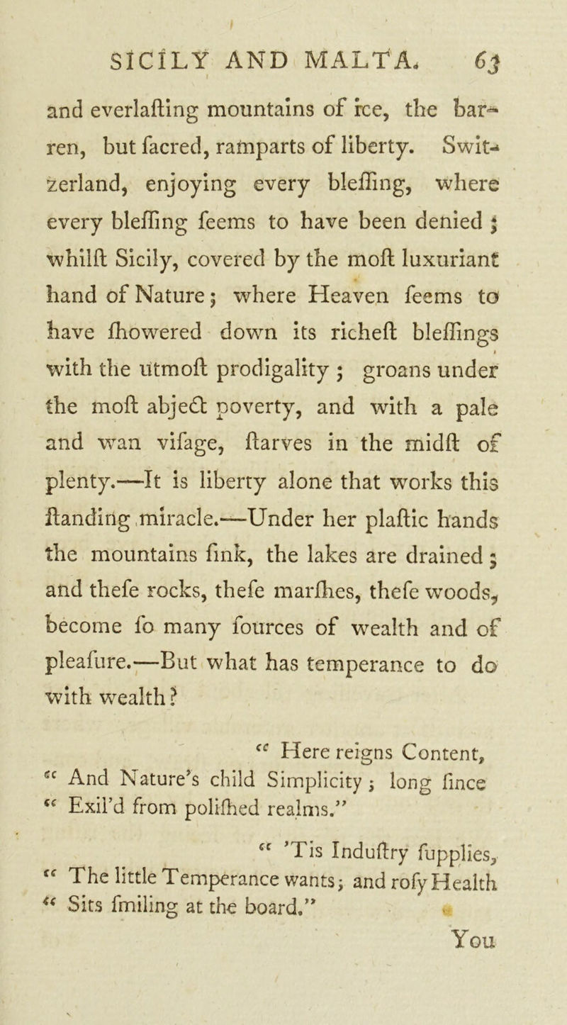 I SICILY AND MALTA. 6j and everlafting mountains of rce, the bar** ren, but facred, ramparts of liberty. Swit- zerland, enjoying every blefling, where every bleffing feems to have been denied ; whilft Sicily, covered by the moft luxuriant hand of Nature; where Heaven feems to have fhowered down its richeft bleffings « with the utmoft prodigality ; groans under the moft abjeft poverty, and with a pale and wan vifage, ftarves in the midft of plenty.—It is liberty alone that works this Handing miracle.—Under her plaftic hands the mountains fink, the lakes are drained; and thefe rocks, thefe marfhes, thefe woods, become fo many fources of wealth and of pleafure.—But what has temperance to do with wealth? Here reigns Content, And Nature's child Simplicity 5 long fince tc Exil’d from polifhed realms.” cc ’Tis Induftry fupplies, ctf The little Temperance wants; and rofy Health 4&lt; Sits fmiling at the board.” You