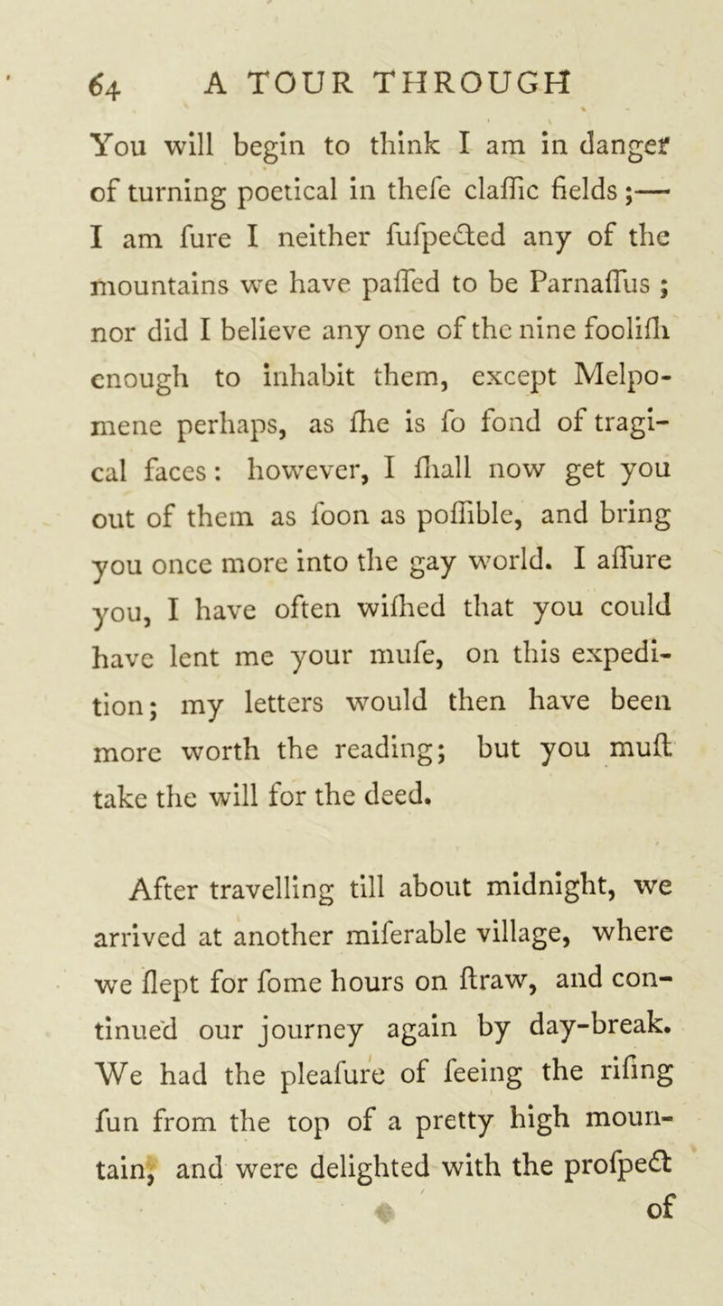 % • \ You will begin to think I am in danger of turning poetical in thefe clafiic fields ;— I am fure I neither fufpe&amp;ed any of the mountains we have paffed to be Parnaffus ; nor did I believe any one of the nine foolifli enough to inhabit them, except Melpo- mene perhaps, as fhe is fo fond of tragi- cal faces: however, I fliall now get you out of them as loon as pofiible, and bring you once more into the gay world. I allure you, I have often wilhed that you could have lent me your mufe, on this expedi- tion; my letters would then have been more worth the reading; but you mull take the will for the deed. After travelling till about midnight, we arrived at another miferable village, where we flept for fome hours on draw, and con- tinued our journey again by day-break. We had the pleafure of feeing the rifing fun from the top of a pretty high moun- tain, and were delighted with the profpe£l of