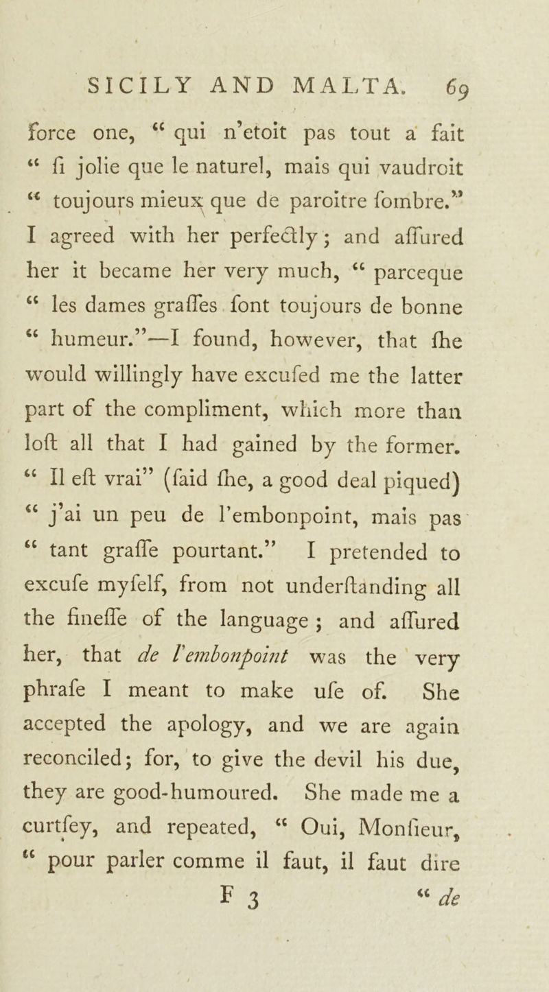 force one, “ qui n’etoit pas tout a fait “ fi jolie que le naturel, mais qui vaudroit u toujours mieux que de paroftre fombre.” I agreed with her perfectly; and allured her it became her very much, “ parceque “ les dames grades font toujours de bonne “ humeur.”—I found, however, that fhe would willingly have excufed me the latter part of the compliment, which more than loft all that I had gained by the former. “ II eft vrai” (faid fhe, a good deal piqued) “ j’ai un peu de l’embonpoint, mais pas “ tant grafie pourtant.” I pretended to excufe myfelf, from not underftanding all the finefte of the language ; and allured her, that de lembonpoint was the very phrafe I meant to make ufe of. She accepted the apology, and we are again reconciled; for, to give the devil his due, they are good-humoured. She made me a curtfey, and repeated, “ Oui, Monfieur, tc pour parler comme il faut, il faut dire F 3 “ de