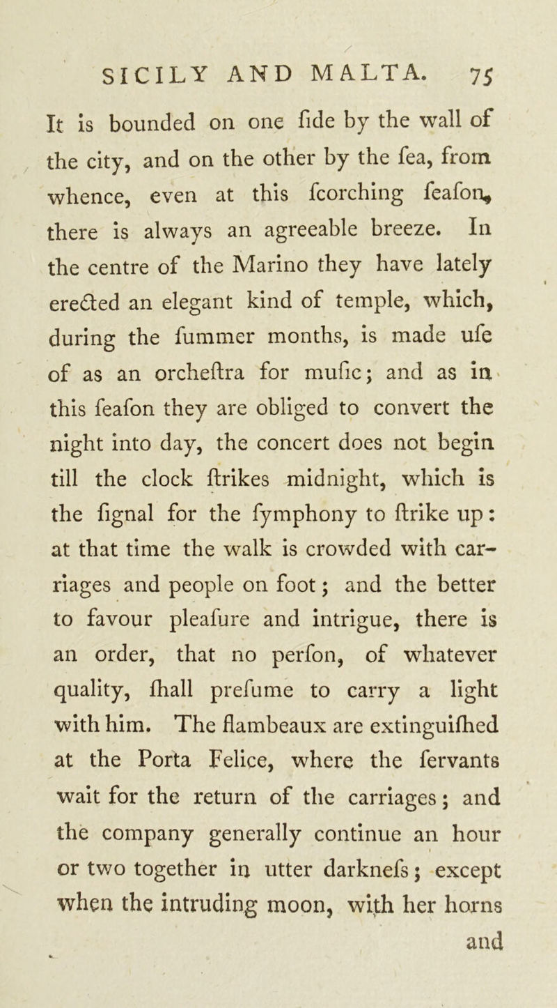 It is bounded on one fide by the wall of the city, and on the other by the fea, from whence, even at this fcorching feafon, there is always an agreeable breeze. In the centre of the Marino they have lately ere&amp;ed an elegant kind of temple, which, during the fummer months, is made ufe of as an orcheftra for mufic; and as in this feafon they are obliged to convert the night into day, the concert does not begin till the clock ftrikes midnight, which is the fignal for the fymphony to ftrike up: at that time the walk is crowded with car- riages and people on foot; and the better to favour pleafure and intrigue, there is an order, that no perfon, of whatever quality, fhall prefume to carry a light with him. The flambeaux are extinguifhed at the Porta Felice, where the fervants wait for the return of the carriages; and the company generally continue an hour or two together in utter darknefs 5 except when the intruding moon, with her horns and