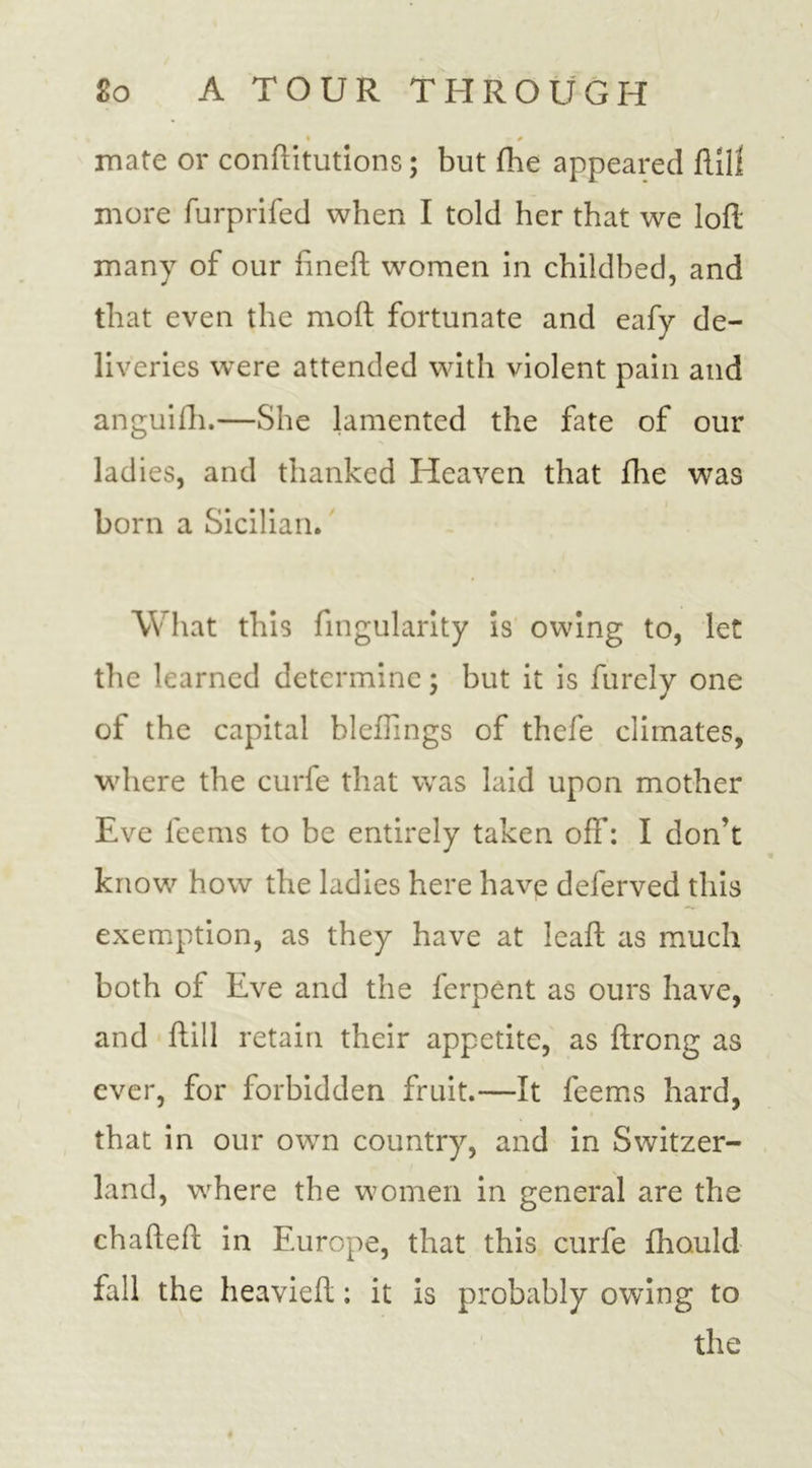 ♦ - / mate or confutations; but fhe appeared fill! more furprifed when I told her that we loft many of our fineft women in childbed, and that even the moft fortunate and eafy de- liveries were attended with violent pain and anguifh.—She lamented the fate of our ladies, and thanked Heaven that fhe was born a Sicilian. What this Angularity is owing to, let the learned determine; but it is furely one of the capital bleflings of thefe climates, where the curfe that was laid upon mother Eve leems to be entirely taken off: I don’t know how the ladies here have deferved this exemption, as they have at leaft as much both of Eve and the ferpent as ours have, and ftill retain their appetite, as ftrong as ever, for forbidden fruit.—It feems hard, that in our own country, and in Switzer- land, where the women in general are the chafteft in Europe, that this curfe fhauld fall the heavieft; it is probably owing to the