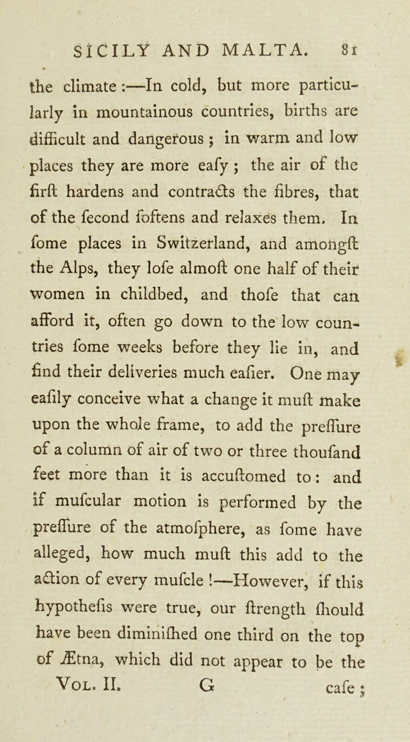 the climate :—In cold, but more particu- larly in mountainous countries, births are difficult and dangerous ; in warm and low places they are more eafy ; the air of the firft hardens and contra&amp;s the fibres, that of the fecond foftens and relaxes them. In fome places in Switzerland, and amongft the Alps, they lofe almoft one half of their women in childbed, and thofe that can afford it, often go down to the low coun- tries fome weeks before they lie in, and find their deliveries much eafier. One may eafily conceive what a change it muff make upon the whole frame, to add the preffure of a column of air of two or three thoufand feet more than it is accuftomed to: and if mufcular motion is performed by the preffure of the atmofphere, as fome have alleged, how much muff this add to the aflion of every mufcle !—However, if this hypothefis were true, our ftrength fliould have been diminifhed one third on the top of iEtna, which did not appear to be the Vol. II. G cafe ^ •