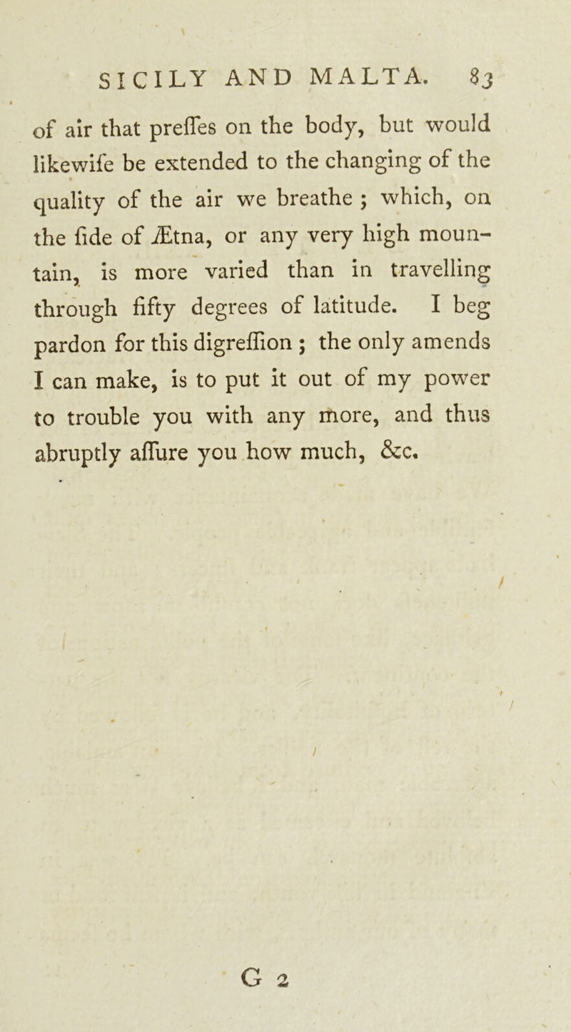 of air that preffes on the body, but would likewife be extended to the changing of the quality of the air we breathe ; which, on the fide of iEtna, or any very high moun- tain, is more varied than in travelling through fifty degrees of latitude. I beg pardon for this digrefiion ; the only amends I can make, is to put it out of my power to trouble you with any more, and thus abruptly affure you how much, &amp;c. / G 2