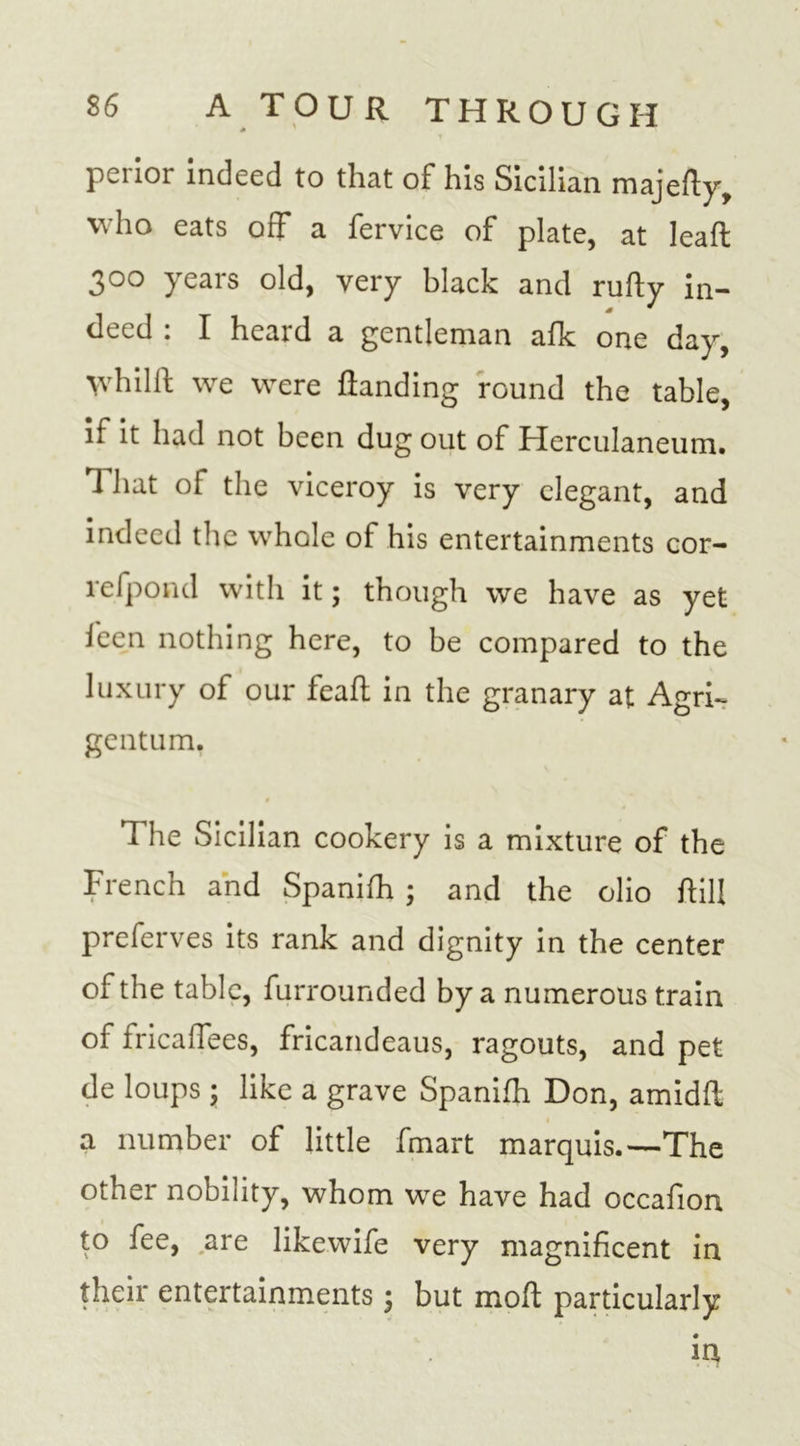0 T perior indeed to that of his Sicilian majedy, who eats off a fervice of plate, at lead 300 years old, very black and rufty in- deed : I heard a gentleman afk one day, \vhilll we were {landing round the table, if it had not been dug out of Herculaneum. That of the viceroy is very elegant, and indeed the whole of his entertainments cor- refpond with it; though we have as yet feen nothing here, to be compared to the luxury of our feafl in the granary at Agri- gentum. $ fI he Sicilian cookery is a mixture of the French and Spanifh ; and the olio dill preferves its rank and dignity in the center of the table, furrounded by a numerous train of fricafTees, fricandeaus, ragouts, and pet de loups ; like a grave Spanifh Don, amidd a number of little fmart marquis.—The other nobility, whom we have had occafion to fee, are likewife very magnificent in their entertainments \ but mod particularly in