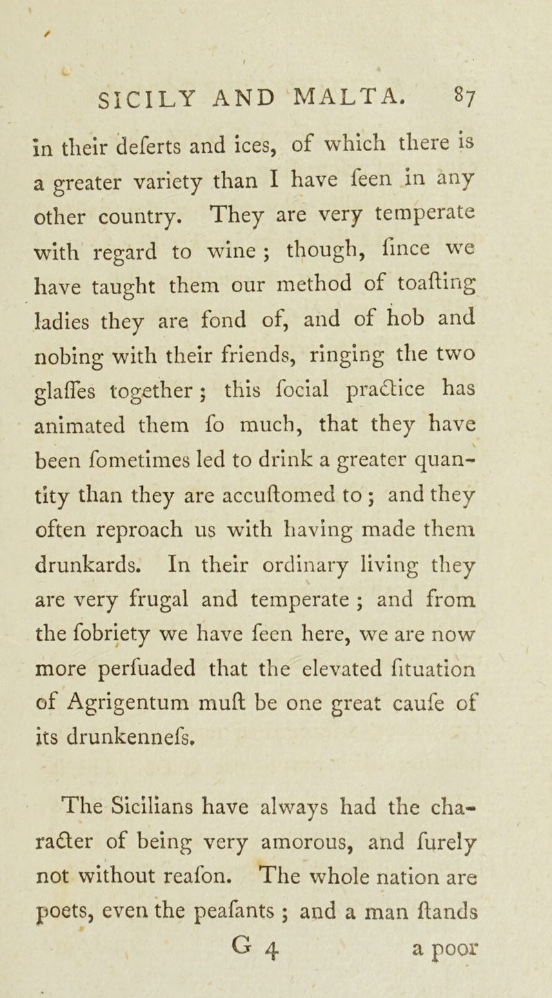 in their deferts and ices, of which there is a greater variety than I have feen in any other country. They are very temperate with regard to wine ; though, fince we have taught them our method of toafting ladies they are fond of, and of hob and nobing with their friends, ringing the two glaffes together; this focial practice has animated them fo much, that they have been fometimes led to drink a greater quan- tity than they are accuftomed to ; and they often reproach us with having made them drunkards. In their ordinary living they are very frugal and temperate ; and from the fobriety we have feen here, we are now more perluaded that the elevated fituation of Agrigentum mull be one great caufe of its drunkennefs. The Sicilians have always had the cha- racter of being very amorous, and furely not without reafon. The whole nation are * poets, even the peafants ; and a man Hands G 4 a poor