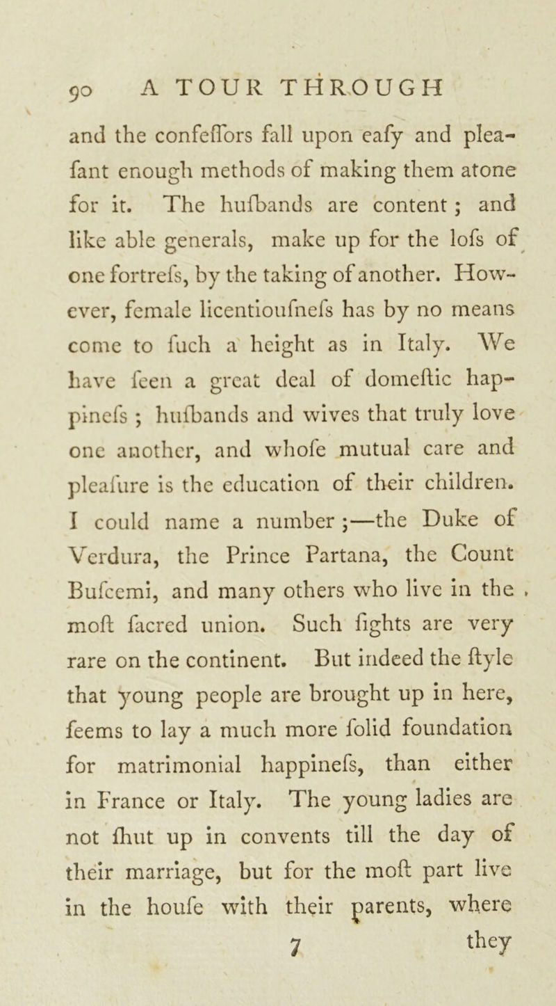 and the confeiTors fall upon eafy and plea- fant enough methods of making them atone for it. The hufbands are content ; and like able generals, make up for the lofs of one fortrefs, by the taking of another. How- ever, female licentioufnefs has by no means come to fuch a height as in Italy. We have feen a great deal of domellic hap- pinefs ; hufbands and wives that truly love one another, and whole mutual care and pleafure is the education of their children. I could name a number ;—the Duke of Verdura, the Prince Partana, the Count Bufccmi, and many others who live in the . moft facred union. Such fights are very rare on the continent. But indeed the ftyle that young people are brought up in here, feems to lay a much more folid foundation for matrimonial happinefs, than either 4 in France or Italy. The young ladies are not fhut up in convents till the day of their marriage, but for the moft part live in the houfe with their parents, where 7 the7