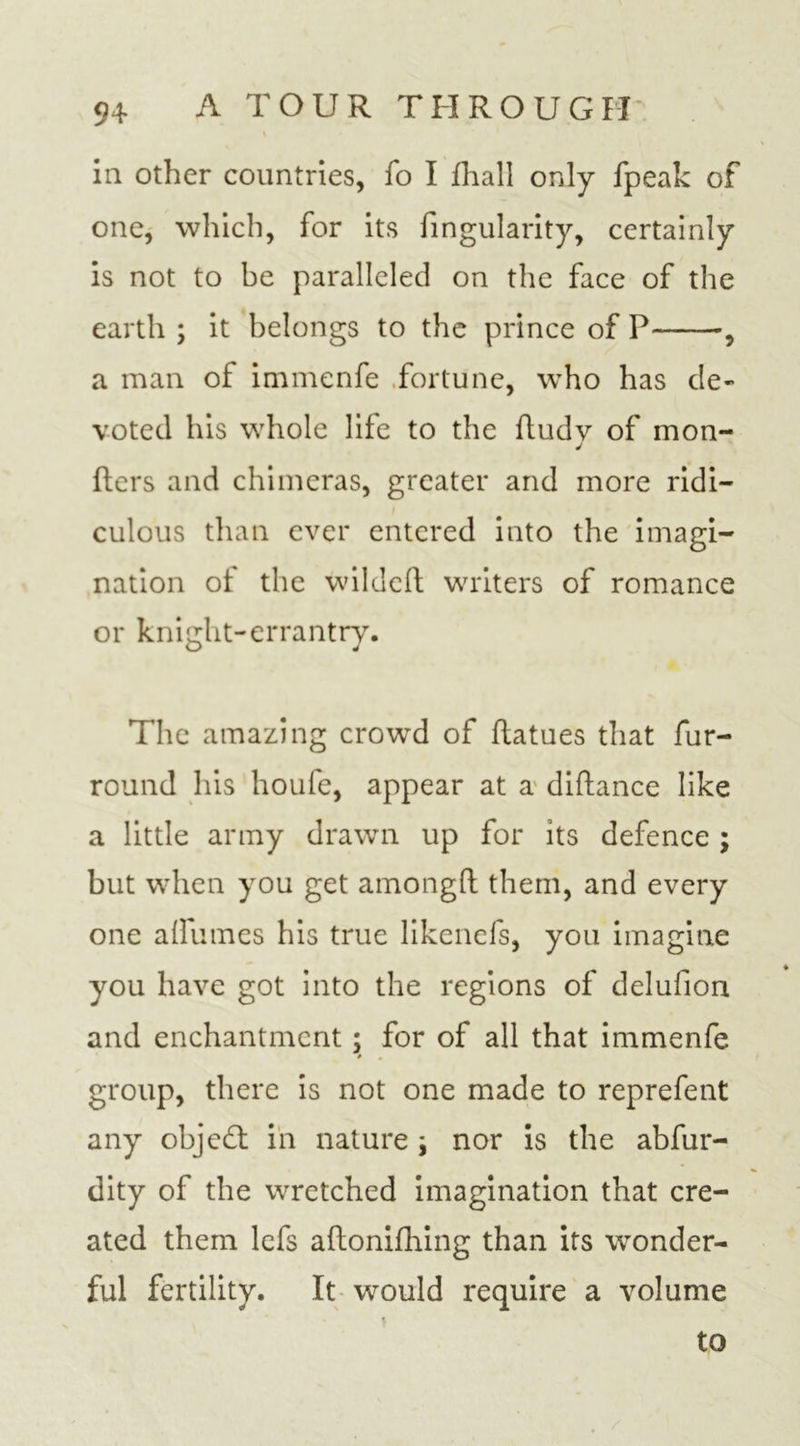 in other countries, fo I fhall only fpeak of one, which, for its fingularity, certainly is not to be paralleled on the face of the earth ; it belongs to the prince of P , a man of immenfe fortune, who has de- voted his whole life to the ftudv of mon- j fters and chimeras, greater and more ridi- culous than ever entered into the imagi- nation of the wildeft writers of romance or knight-errantry. The amazing crowd of ftatues that fur- round his houfe, appear at a diftance like a little army drawn up for its defence ; but when you get amongft them, and every one a (Fumes his true likenefs, you imagine you have got into the regions of delufion and enchantment; for of all that immenfe group, there is not one made to reprefent any objed: in nature \ nor is the abfur- dity of the wretched imagination that cre- ated them lefs aftonifhing than its wonder- ful fertility. It would require a volume to
