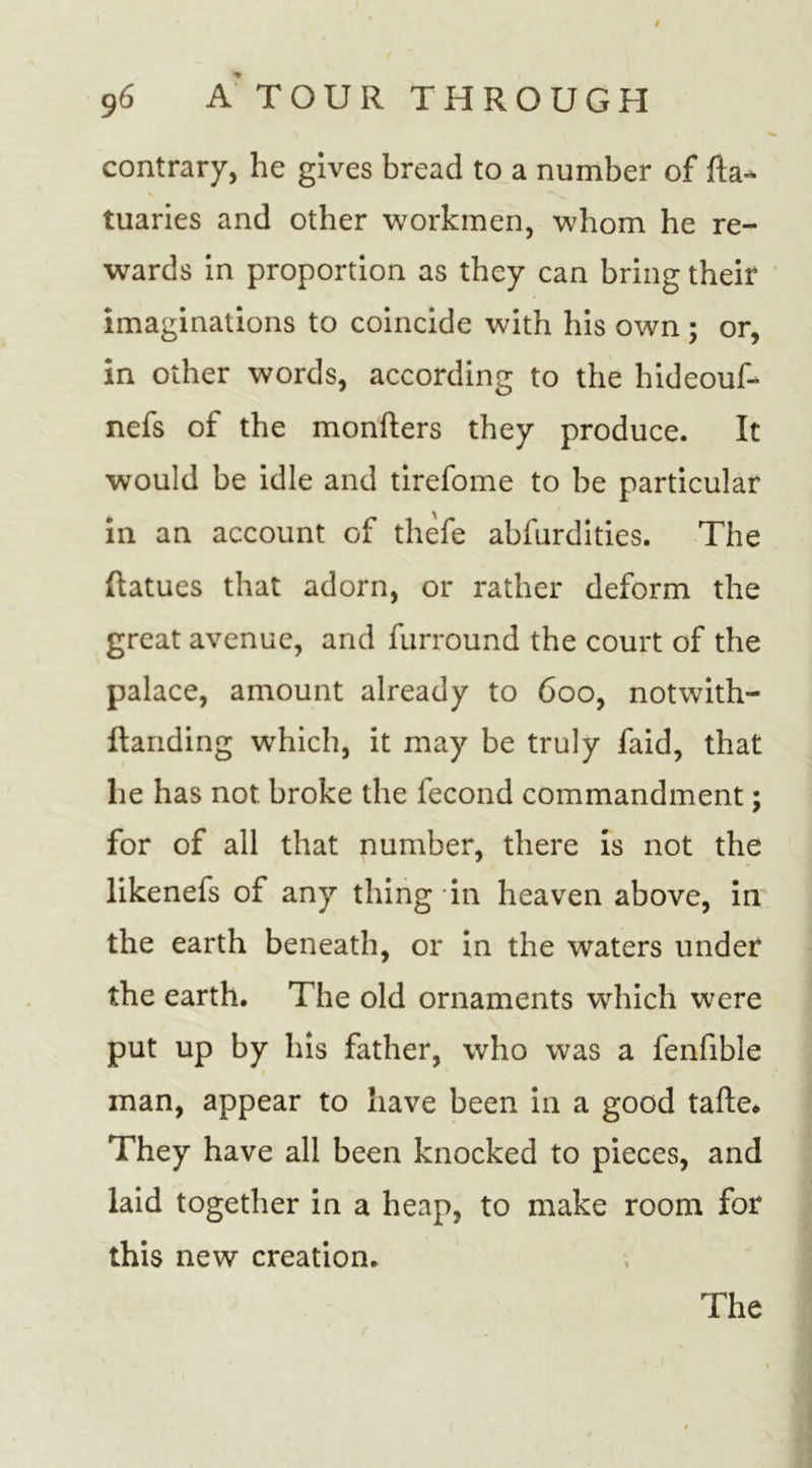 contrary, he gives bread to a number of fta- tuaries and other workmen, whom he re- wards in proportion as they can bring their imaginations to coincide with his own ; or, in other words, according to the hideouf- nefs of the monfters they produce. It would be idle and tirefome to be particular in an account of thefe abfurdities. The ftatues that adorn, or rather deform the great avenue, and furround the court of the palace, amount already to 600, notwith- ftanding which, it may be truly faid, that lie has not broke the fecond commandment; for of all that number, there is not the likenefs of any thing in heaven above, in the earth beneath, or in the waters under the earth. The old ornaments which were put up by his father, who was a fenfible man, appear to have been in a good tafte* They have all been knocked to pieces, and laid together in a heap, to make room for this new creation.