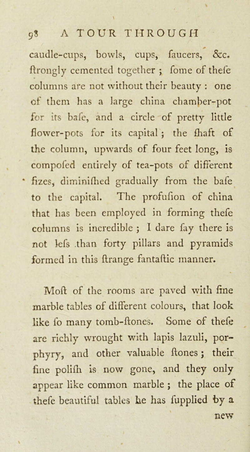 V 9$ A TOUR THROUGH caudle-cups, bowls, cups, faucers, &amp;c. ftrongly cemented together ; fome of thefe columns are not without their beauty : one of them has a large china chamber-pot for its bafe, and a circle of pretty little flower-pots for its capital ; the fhaft of the column, upwards of four feet long, is compofed entirely of tea-pots of different * flzes, diminifhed gradually from the bafe to the capital. The profufion of china that has been employed in forming thefe columns is incredible ; 1 dare fay there is not Jefs .than forty pillars and pyramids formed in this flrange fantaftic manner. Mod of the rooms are paved with fine marble tables of different colours, that look like fo many tomb-ftones. Some of thefe are richly wrought with lapis lazuli, por- phyry, and other valuable ftones; their fine polifh is now gone, and they only appear like common marble ; the place of thefe beautiful tables he has fupplied by a new