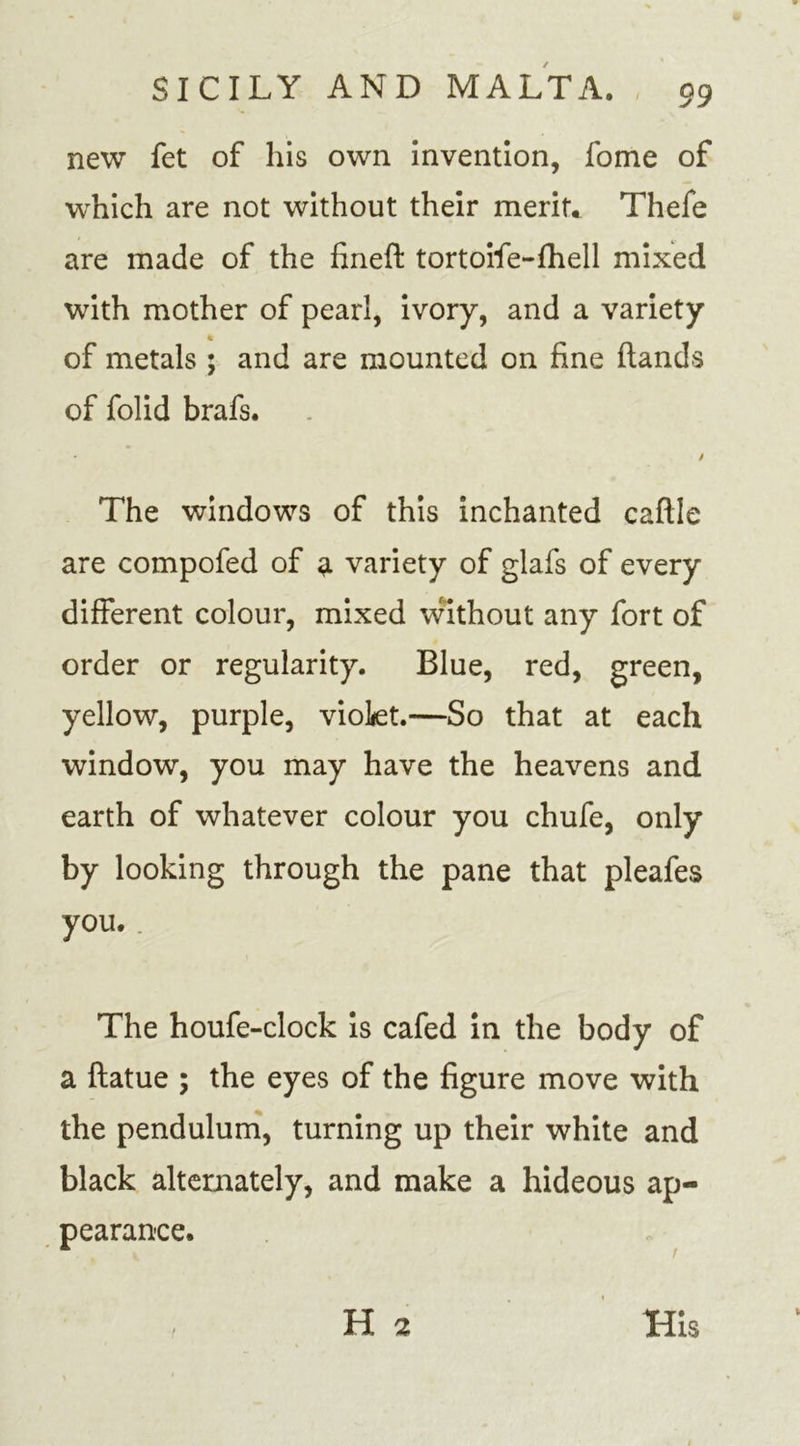 new fet of his own invention, fome of which are not without their merit* Thefe are made of the fineft tortoife-fhell mixed with mother of pearl, ivory, and a variety of metals ; and are mounted on fine hands of folid brafs. The windows of this inchanted caftle are compofed of a variety of glafs of every different colour, mixed without any fort of order or regularity. Blue, red, green, yellow, purple, vioLet.—So that at each window, you may have the heavens and earth of whatever colour you chufe, only by looking through the pane that pleafes you. The houfe-clock is cafed in the body of a ftatue ; the eyes of the figure move with the pendulum, turning up their white and black alternately, and make a hideous ap- pearance. /