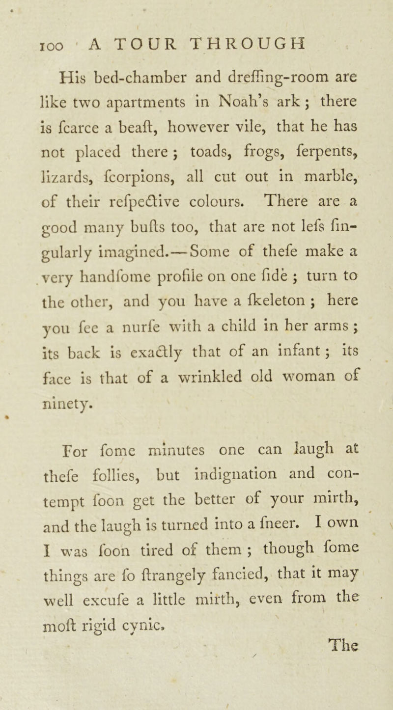 His bed-chamber and drefTmg-room are like two apartments in Noah’s ark ; there is fcarce a bead:, however vile, that he has not placed there ; toads, frogs, ferpents, lizards, fcorpions, all cut out in marble, of their refpe&amp;ive colours. There are a good many bulls too, that are not lefs fin- gularly imagined.—Some of thefe make a very handfome profile on one fide ; turn to the other, and you have a fkeleton ; here you fee a nurfe with a child in her arms ; its back is exa&amp;ly that of an infant; its face is that of a wrinkled old woman of ninety. Tor fome minutes one can laugh at thefe follies, but indignation and con- tempt foon get the better of your mirth, and the laugh is turned into a fneer. I own I was foon tired of them ; though fome things are fo flrangely fancied, that it may well excufe a little mirth, even from the moll; rigid cynic.