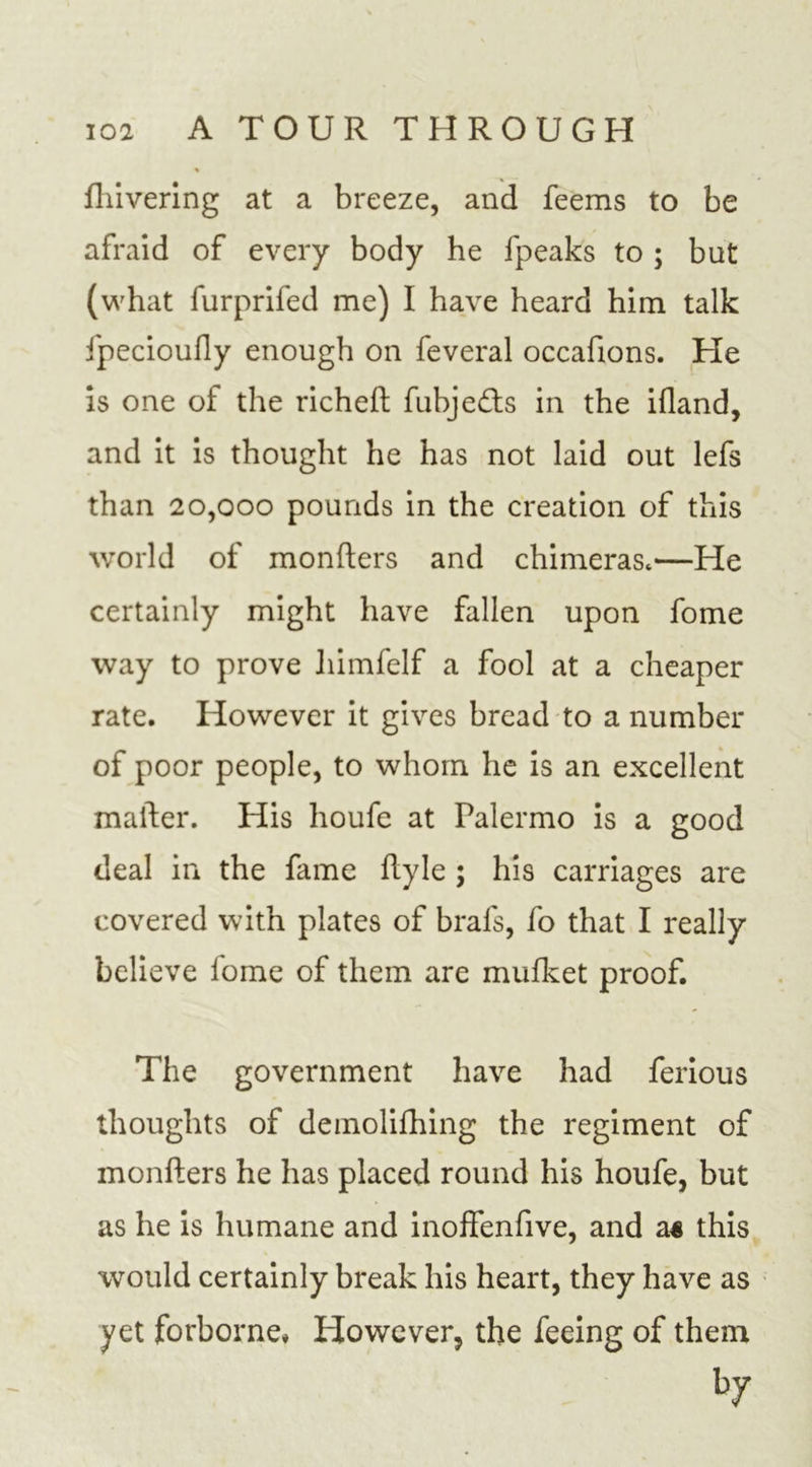 fhivering at a breeze, and feems to be afraid of every body he fpeaks to ; but (what furprifed me) I have heard him talk fpecioufly enough on feveral occafions. He is one of the richeft fubjedls in the ifland, and it is thought he has not laid out lefs than 20,000 pounds in the creation of this world of monfters and chimeras,—He certainly might have fallen upon fome way to prove liimfelf a fool at a cheaper rate. However it gives bread to a number of poor people, to whom he is an excellent matter. His houfe at Palermo is a good deal in the fame Ryle ; his carriages are covered with plates of brafs, fo that I really believe lome of them are mufket proof. The government have had ferious thoughts of demolifhing the regiment of monfters he has placed round his houfe, but as he is humane and inoffenfive, and a« this would certainly break his heart, they have as yet forborne* However, the feeing of them fcy