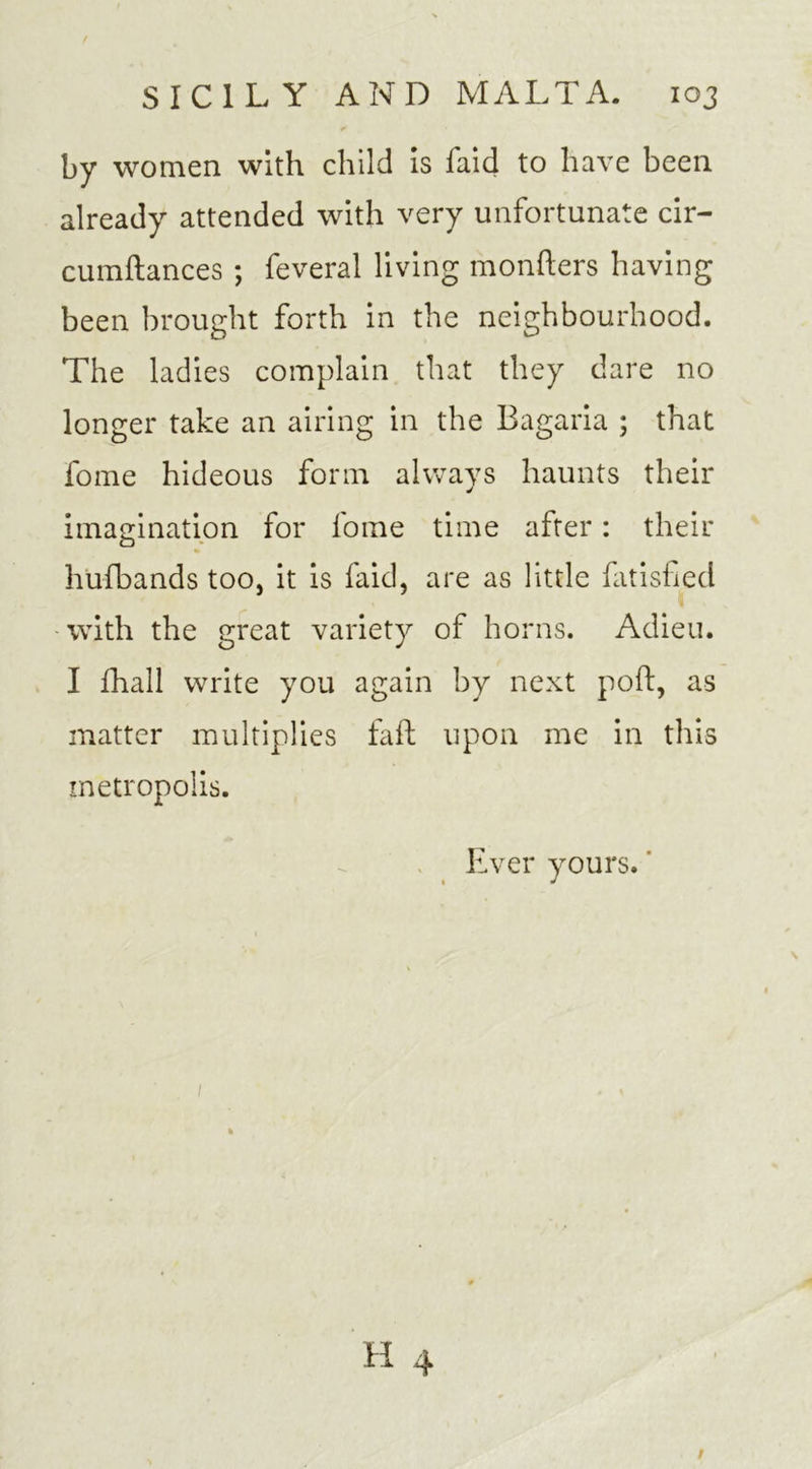 by women with child is faid to have been already attended with very unfortunate cir- cumftances ; feveral living mongers having been brought forth in the neighbourhood. The ladies complain that they dare no longer take an airing in the Bagaria ; that fome hideous form always haunts their imagination for fome time after: their hufbands too, it is faid, are as little fatisfied with the great variety of horns. Adieu. I fhall write you again by next poft, as matter multiplies fail upon me in this metropolis. Ever yours.