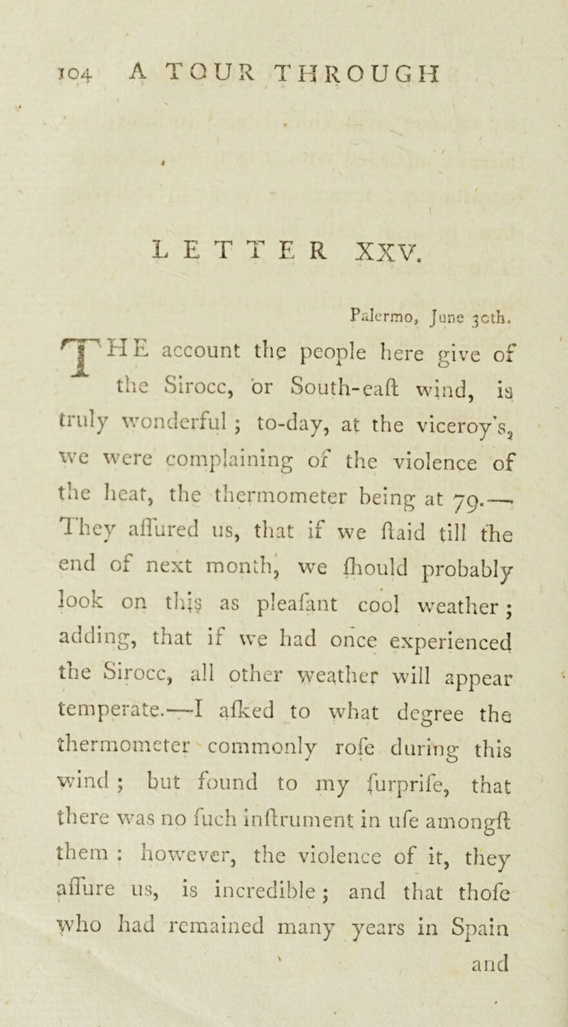 4 LETTER XXV. Palermo, June 30th, JHE account the people here give of the Sirocc, or South-eaft wind, is triuy wonderful ; to-day, at the viceroy’s, we were complaining of the violence of the heat, the thermometer being at 79.—- They allured us, that if we (laid till the end of next month, we fhould probably look on this as pleafant cool weather; adding, that if we had once experienced the Sirocc, all other weather will appear temperate.—I afked to what degree the thermometer commonly role during this wind ; but found to my furprife, that there was no fuch inflrument in ufe amongil them : however, the violence of it, they allure us, is incredible; and that thofe who had remained many years in Spain and