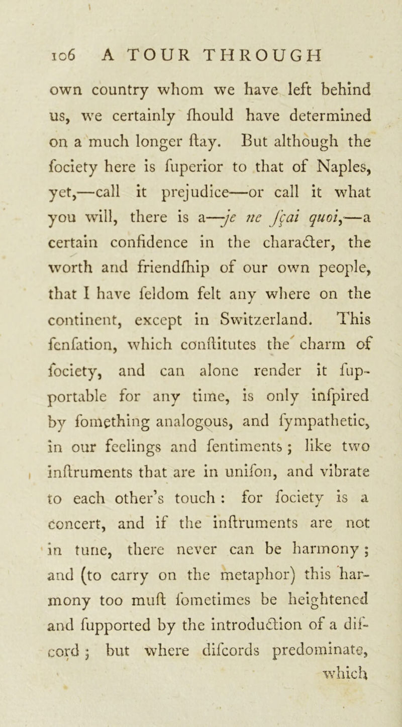 \ . • 106 A TOUR THROUGH own country whom we have left behind us, we certainly fhould have determined on a much longer ftay. But although the fociety here is fuperior to that of Naples, yet,—call it prejudice—or call it what you will, there is a—je nc f$ai quoi,—a certain confidence in the character, the worth and friendfhip of our own people, that I have feldom felt any where on the continent, except in Switzerland. This fcnfation, which conflitutes the charm of fociety, and can alone render it fup- portable for any time, is only infpired by fomething analogous, and fympathetic, in our feelings and fentiments ; like two inftruments that are in unifon, and vibrate to each other’s touch : for fociety is a concert, and if the inftruments are not in tune, there never can be harmony ; and (to carry on the metaphor) this har- mony too rauft fometimes be heightened and fupported by the introduction of a dif- cord 5 but where difeords predominate, which