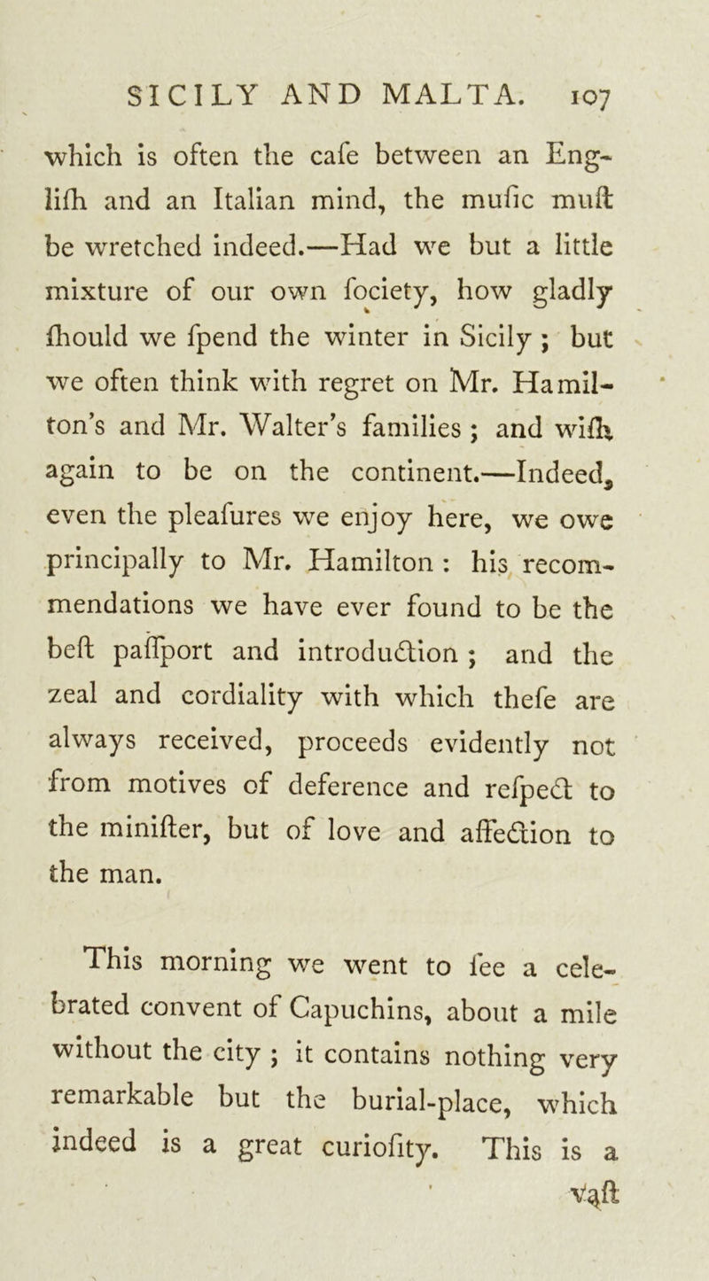 which is often the cafe between an Eng* lifh and an Italian mind, the mufic mult be wretched indeed.—Had we but a little mixture of our own fociety, how gladly fhould we fpend the winter in Sicily ; but we often think with regret on Mr. Hamil- ton’s and Mr. Walter’s families ; and wifh again to be on the continent.—Indeed, even the pleafures we enjoy here, we owe principally to Mr. Hamilton : his recom- mendations we have ever found to be the belt paiTport and introduction ; and the zeal and cordiality with which thefe are always received, proceeds evidently not from motives of deference and refpeCt to the minifter, but of love and affeCtion to the man. This morning we went to fee a cele- brated convent of Capuchins, about a mile without the city ; it contains nothing very remarkable but the burial-place, which indeed is a great curiofity. This is a