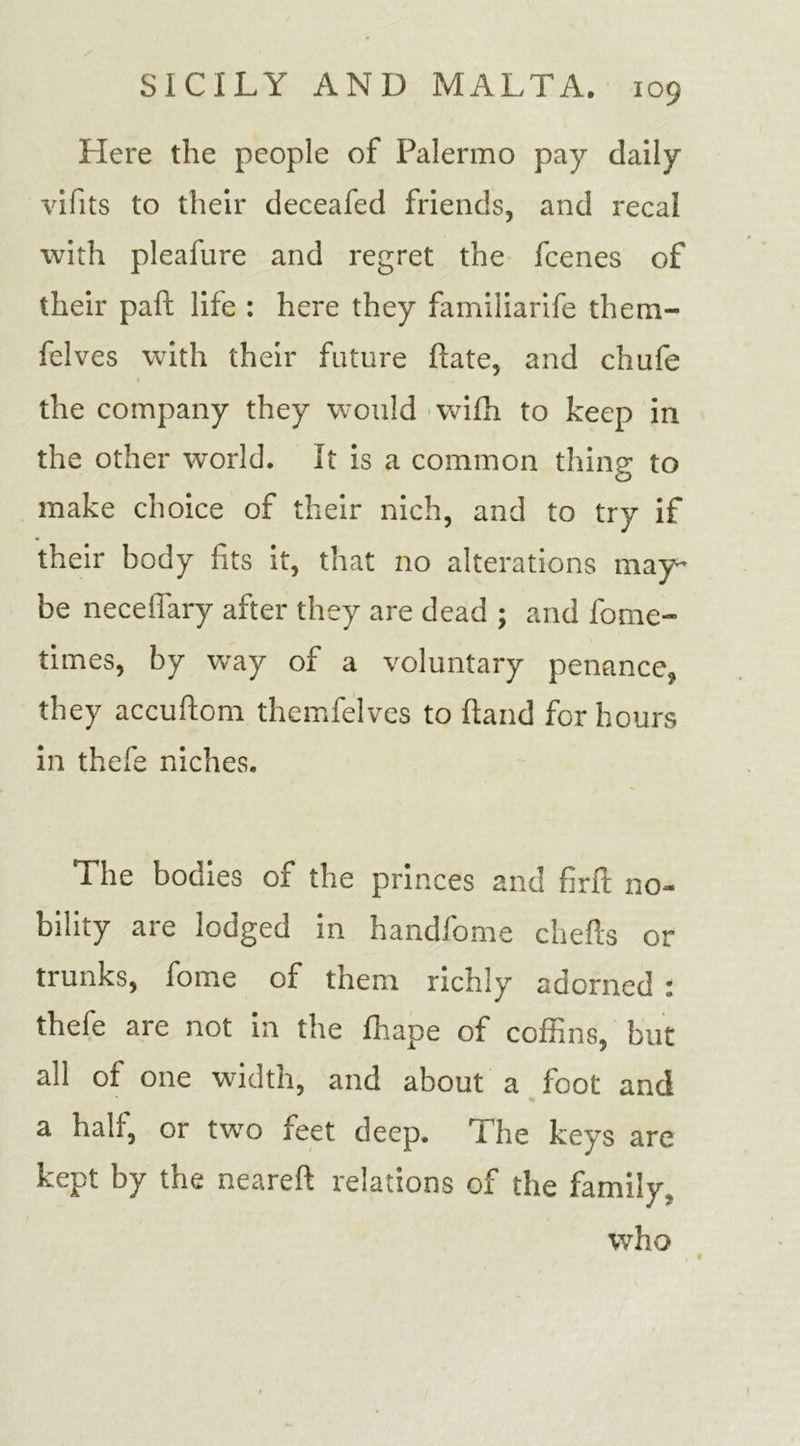 Here the people of Palermo pay daily vifits to their deceafed friends, and recal with pleafure and regret the fcenes of their paft life : here they familiarife them- felves with their future Late, and chafe the company they would wifh to keep in the other world. It is a common thing to make choice of their nich, and to try if their body fits it, that no alterations may- be neceffary after they are dead ; and fome- times, by way of a voluntary penance, they accuftom themfelves to hand for hours in thefe niches. The bodies of the princes and firft no- bility are lodged in handfome chefts or trunks, fome of them richly adorned : thefe are not in the fhape of coffins, but all of one width, and about a foot and a half, or two feet deep. The keys are kept by the neareft relations of the family, who , •