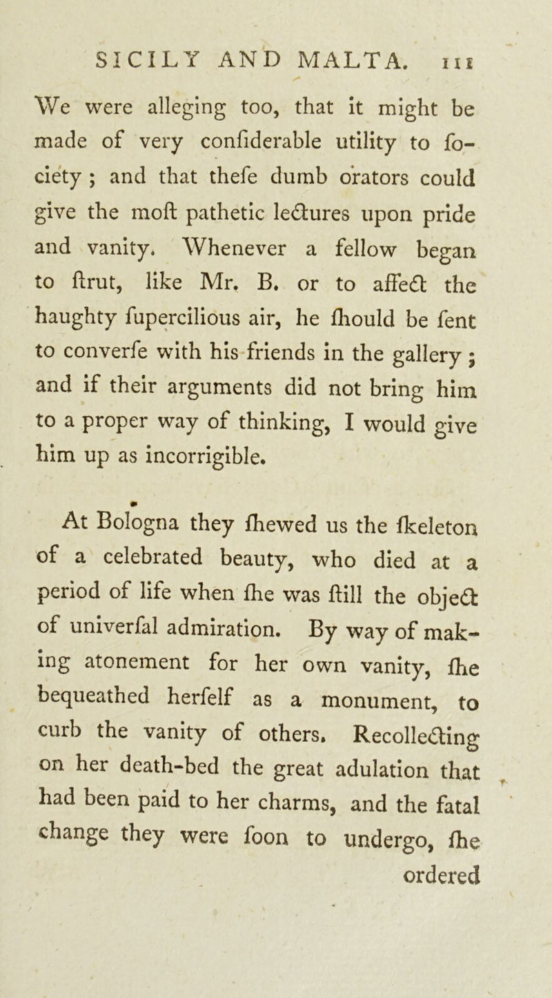 We were alleging too, that it might be made of very confiderable utility to fo- ciety ; and that thefe dumb orators could give the moft pathetic ledures upon pride and vanity. Whenever a fellow began to ftrut, like Mr. B. or to affedl the haughty fupercilious air, he fhould be fent to converfe with his friends in the gallery ; and if their arguments did not bring him to a proper way of thinking, I would give him up as incorrigible. At Bologna they fhewed us the fkeleton of a celebrated beauty, who died at a period of life when fhe was hill the objed of univerfa! admiration. By way of mak- ing atonement for her own vanity, fhe bequeathed herfelf as a monument, to curb the vanity of others. Recolle&amp;ing on her death-bed the great adulation that had been paid to her charms, and the fatal change they were foon to undergo, fhe ordered