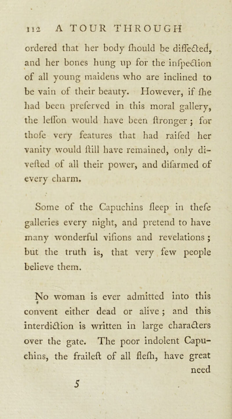 ordered that her body fhould be differed, and her bones hung lip for the infpeclion of all young maidens who are inclined to be vain of their beauty. However, if fhe had been preferved in this moral gallery, the leifon would have been ftronger ; for thofe very features that had raifed her vanity would ftill have remained, only di- verted of all their power, and difarmed of every charm. Some of the Capuchins fleep in thefe galleries every night, and pretend to have many wonderful vifions and revelations ; but the truth is, that very few people believe them. No woman is ever admitted into this * convent either dead or alive ; and this interdi&amp;ion is written in large characters over the gate. The poor indolent Capu- chins, the fraileft of all flefh, have great need 5