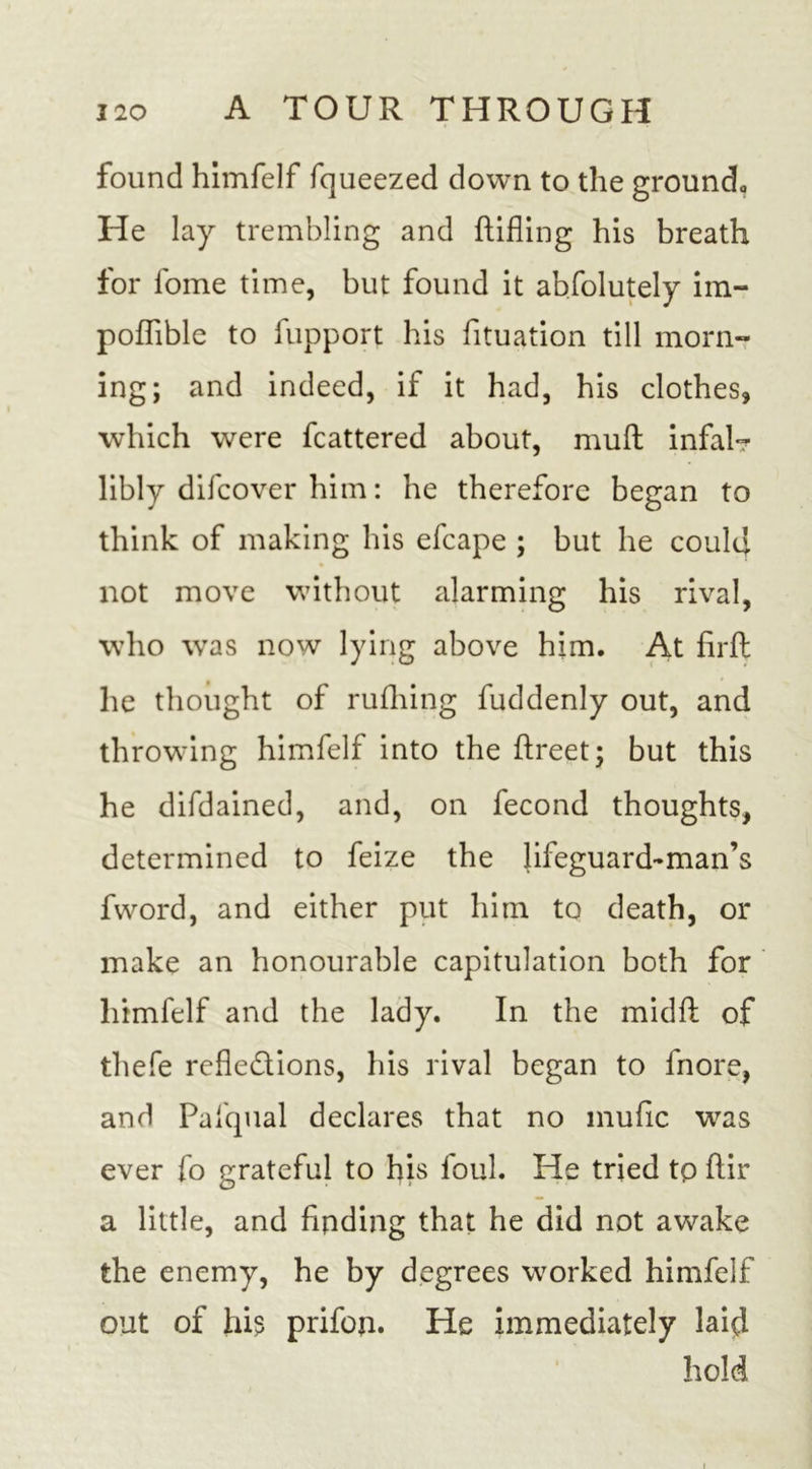 found himfelf fqueezed down to the ground,, He lay trembling and Rifling his breath for fome time, but found it absolutely im- poflible to fupport his Situation till morn- ing; and indeed, if it had, his clothes, which were Scattered about, mud infalr libly difcover him: he therefore began to think of making his efcape ; but he could not move without alarming his rival, who wras now lying above him. At firfl; he thought of rufliing fuddenly out, and throwing himfelf into the ftreet; but this he difdained, and, on Second thoughts, determined to Seize the lifeguard-man’s fword, and either put him to death, or make an honourable capitulation both for himfelf and the lady. In the midfl: of thefe reflections, his rival began to Snore, and Pafqual declares that no mufic was ever So grateful to his Soul. He tried tp ftir a little, and finding that he did not awake the enemy, he by degrees worked himfelf out of his prifon. He immediately laid hold