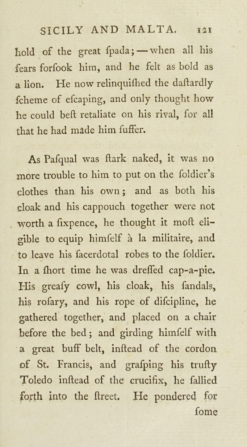hold of the great fpada; — when all his fears forfook him, and he felt as bold as a lion. He now relinquished the daflardly fcheme of efcaping, and only thought how lie could befl retaliate on his rival, for all that he had made him Suffer. As Pafqual was {lark naked, it was no more trouble to him to put on the Soldier’s clothes than his own; and as both his cloak and his cappouch together were not worth a Sixpence, he thought it mofl eli- gible to equip himfelf a la militaire, and to leave his facerdotal robes to the Soldier. In a Short time he was dreffed cap-a-pie. His greafy cowl, his cloak, his Sandals, his rofary, and his rope of discipline, he gathered together, and placed on a chair before the bed ; and girding himfelf with a great buff belt, inflead of the cordon of St. Francis, and grafping his trufly Toledo inflead of the crucifix, he Sallied forth into the flreet. He pondered for Some