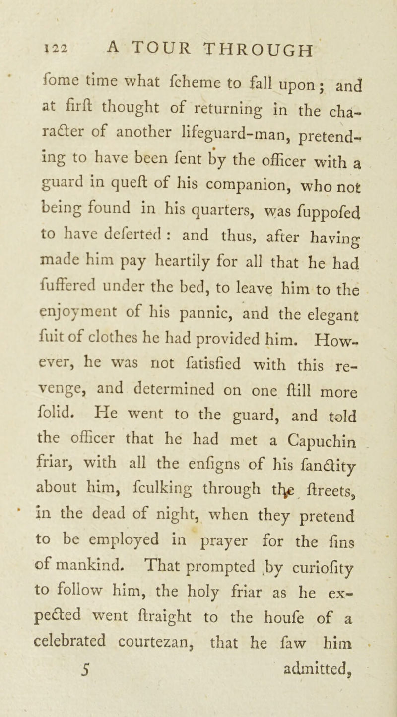 fome time what fcheme to fall upon; and at firft thought of returning in the cha- racter of another lifeguard-man, pretend- ing to have been fent by the officer with a guard in queft of his companion, who not being found in his quarters, was fuppofed to have deferted : and thus, after having t&gt; made him pay heartily for all that he had buffered under the bed, to leave him to the enjoyment of his pannic, and the elegant fuit of clothes he had provided him. How- ever, he was not fatisfied with this re- venge, and determined on one flill more folid. He went to the guard, and told the officer that he had met a Capuchin friar, with all the enfigns of his fandity about him, fculking through th^e ftreets3 • in the dead of night, when they pretend to be employed in prayer for the fins of mankind. That prompted by curiofity to follow him, the holy friar as he ex- pected went ftraight to the houfe of a celebrated courtezan, that he faw him 5 admitted,