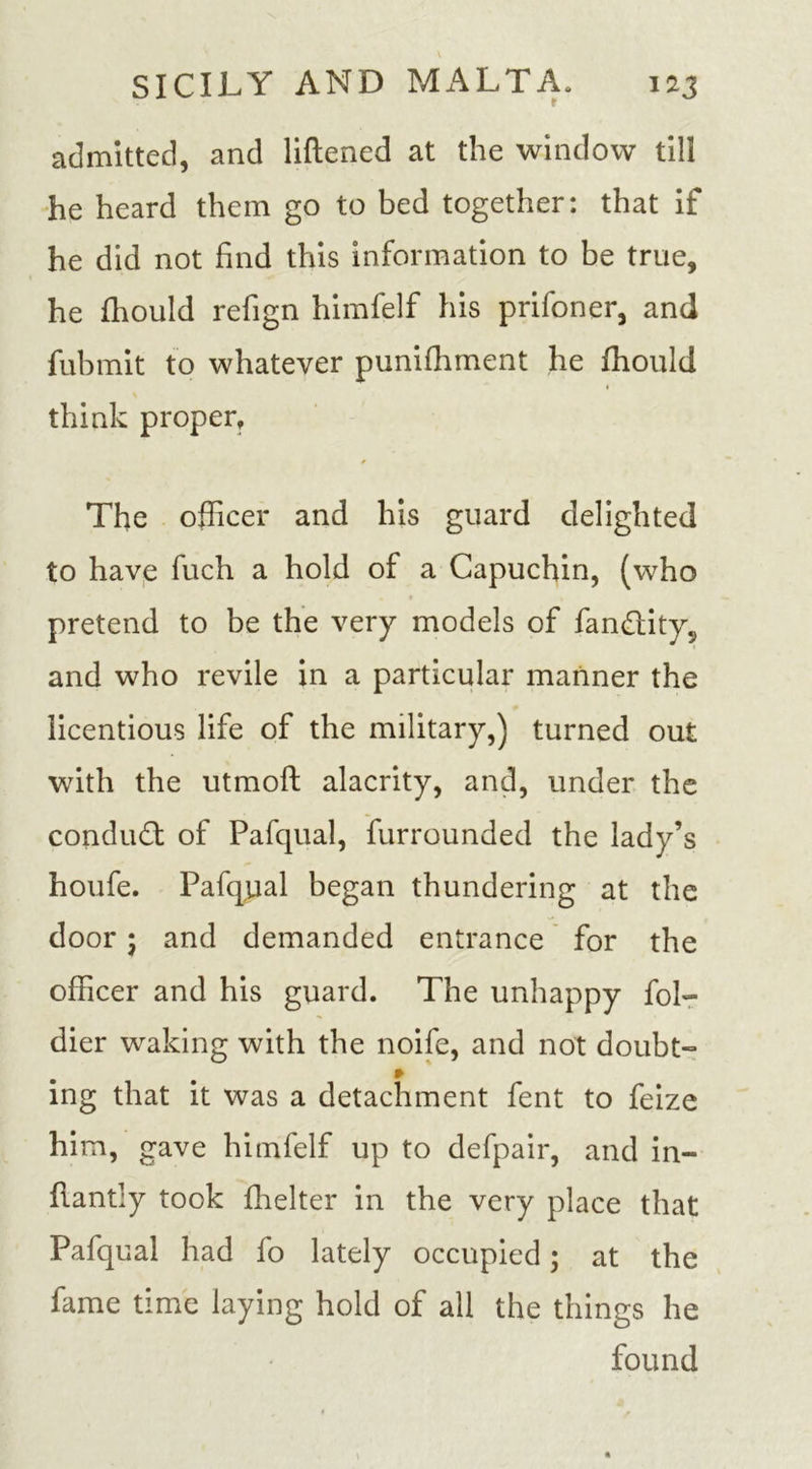 admitted, and liftened at the window till he heard them go to bed together: that if he did not find this information to be true, he fhould refign himfelf his prifoner, and fubmit to whatever punifhment he ffiould think proper. The officer and his guard delighted to have fuch a hold of a Capuchin, (who • t pretend to be the very models of fandity, and who revile in a particular manner the licentious life of the military,) turned out with the utmoft alacrity, and, under the condud of Pafqual, furrounded the lady’s houfe. Pafqual began thundering at the door ‘ and demanded entrance for the officer and his guard. The unhappy fob- dier waking with the noife, and not doubt” * ing that it was a detachment fent to feize him, gave himfelf up to defpair, and in- flantly took Ihelter in the very place that Pafqual had fo lately occupied; at the fame time laying hold of all the things he found