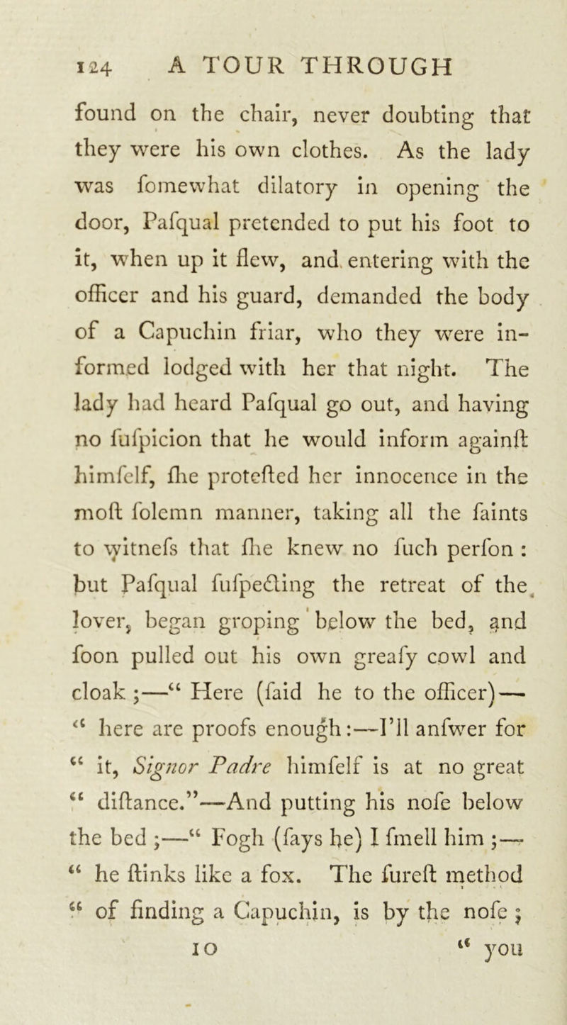 found on the chair, never doubting that they were his own clothes. As the lady was fomewhat dilatory in opening the door, Pafqual pretended to put his foot to it, when up it flew, and entering with the officer and his guard, demanded the body of a Capuchin friar, who they were in- formed lodged with her that night. The lady had heard Pafqual go out, and having no fufpicion that he would inform againft himfelf, fhe protefted her innocence in the moft folemn manner, taking all the faints to \yitnefs that fhe knew no fuch perfon : but Pafqual fufpedling the retreat of the lover, began groping below the bed, and foon pulled out his own greafy cowl and cloak ;—“ Here (faid he to the officer) — &lt;c here are proofs enough:—I’ll anfwer for u it, Signor Padre himfelf is at no great &lt;c diftance.”—And putting his nofe below the bed ;—“ Fogh (fays he) I fmell him ;—- “ he ftinks like a fox. The fur eft method * &gt; « * 4£ of finding a Capuchin, is by the nofc $ I o 4&lt; you