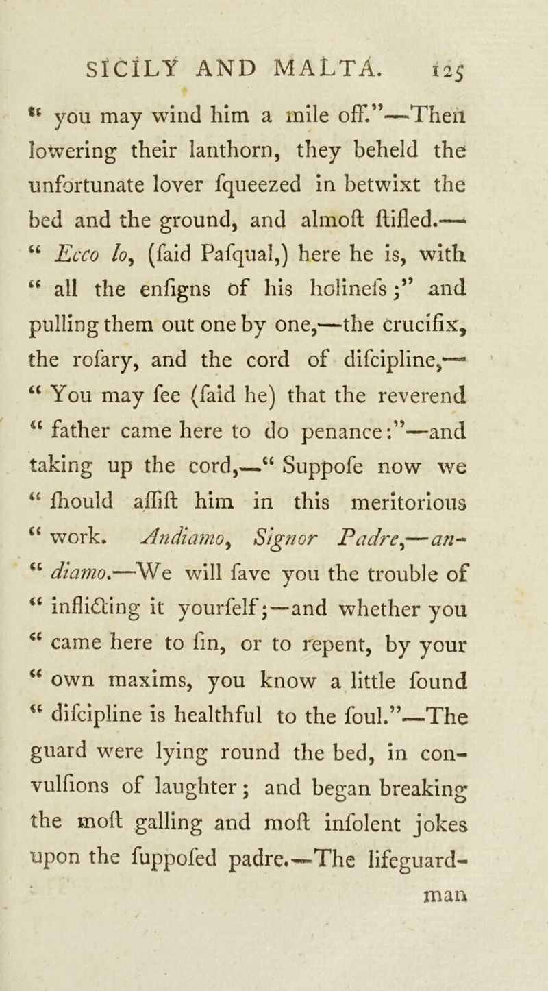 you may wind him a mile off.”—Then lowering their lanthorn, they beheld the unfortunate lover fqueezed in betwixt the bed and the ground, and almoft ftifled.—* “ Ecco lo, (faid Pafqual,) here he is, with “ all the enfigns of his holinelsand pulling them out one by one,—the crucifix, the rofary, and the cord of difcipline,—~ “ You may fee (faid he) that the reverend &lt;c father came here to do penanceand taking up the cord,—“ Suppofe now we “ fhould alllfb him in this meritorious (C work. Andiamo, Signor Padre,—an- &lt;c diamo.—We will fave you the trouble of “ infliding it yourfelfand whether you “ came here to fin, or to repent, by your “ own maxims, you know a little found difcipline is healthful to the foul.”—The guard were lying round the bed, in con- vulfions of laughter; and began breaking the moft galling and mo ft infolent jokes upon the fuppofed padre.-~The lifeguard- man