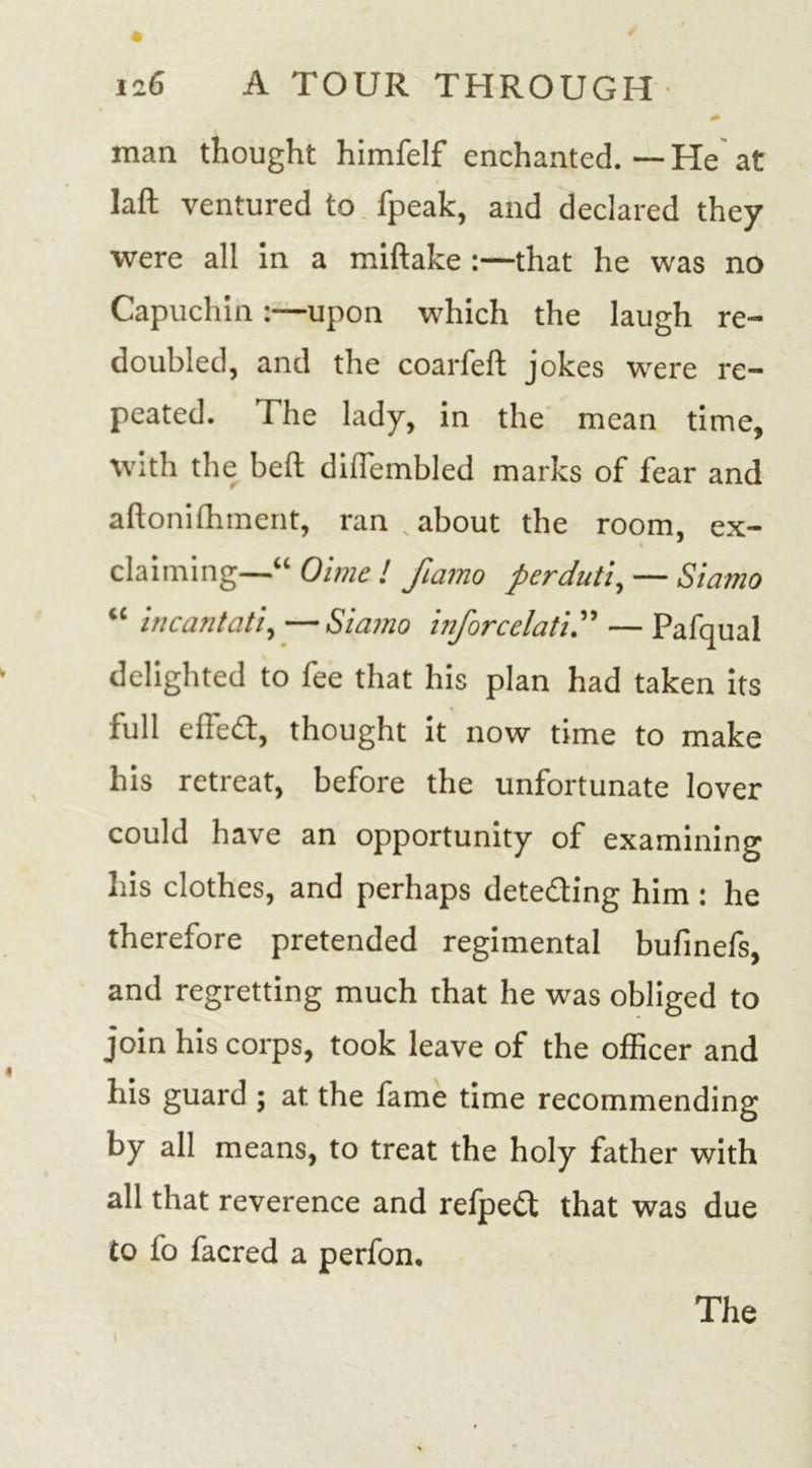 man thought himfelf enchanted.—He at laft ventured to fpeak, and declared they were all in a miftake :—that he was no Capuchin upon which the laugh re- doubled, and the coarfeft jokes were re- peated. The lady, in the mean time, with the belt diflembled marks of fear and aftonifhment, ran about the room, ex- claiming—“ Oime ! fiamo perduti, — Siamo “ incantati, —Siamo inforcelati.” — Pafqual delighted to fee that his plan had taken its full effed, thought it now time to make his retreat, before the unfortunate lover could have an opportunity of examining his clothes, and perhaps dete&amp;ing him : he therefore pretended regimental bufinefs, and regretting much that he was obliged to join his corps, took leave of the officer and his guard ; at the fame time recommending by all means, to treat the holy father with all that reverence and refped that was due to fo facred a perfon. The