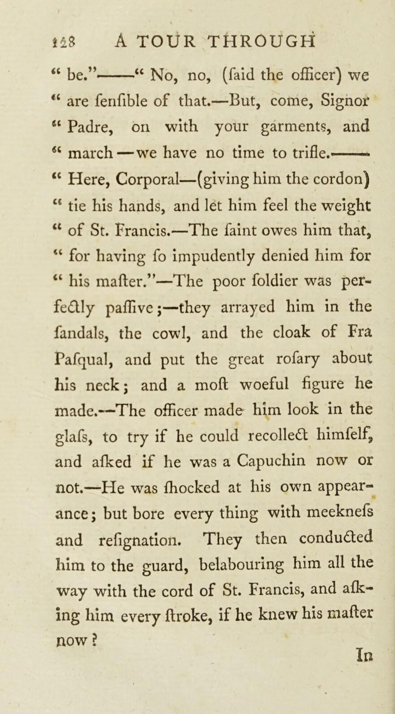 &lt;c be.” “ No, no, (faid the officer) we “ are fenfible of that.—But, come, Signor Padre, on with your garments, and 66 march—we have no time to trifle. ic Here, Corporal—(giving him the cordon) cc tie his hands, and let him feel the weight a of St. Francis.—The faint owes him that, &lt;c for having fo impudently denied him for “ his matter.”—The poor foldier was per- fectly paffive;—they arrayed him in the fandals, the cowl, and the cloak of Fra Pafqual, and put the great rofary about his neck; and a moft woeful figure he made.—The officer made him look in the glafs, to try if he could recolleCt himfelf, and afked if he was a Capuchin now or not.—He was fhocked at his own appear- ance ; but bore every thing with meeknefs and refignation. They then conducted him to the guard, belabouring him all the way with the cord of St. Francis, and afk- ing him every ftroke, if he knew his matter now l In