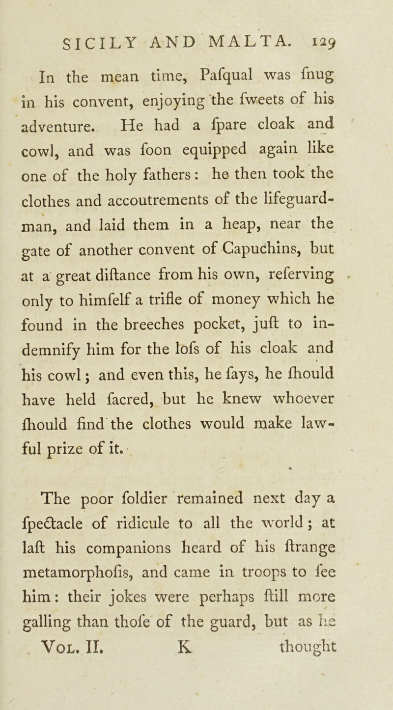 In the mean time, Pafqual was fnug in his convent, enjoying the fweets of his adventure. He had a fpare cloak and cowl, and was foon equipped again like one of the holy fathers: he then took the clothes and accoutrements of the lifeguard- man, and laid them in a heap, near the gate of another convent of Capuchins, but at a great diftance from his own, referving . only to himfelf a trifle of money which he found in the breeches pocket, juft to in- demnify him for the lofs of his cloak and his cowl; and even this, he fays, he fhould have held facred, but he knew whoever fhould find the clothes would make law- ful prize of it. -. m The poor foldier remained next day a fpe£tacle of ridicule to all the world ; at laft his companions heard of his ftrange metamorphofis, and came in troops to fee him: their jokes were perhaps ftill more galling than thole of the guard, but as lie . Vol. II, K thought