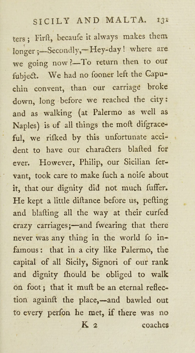 ters *, Firft, becaufe it always makes them, longer Secondly,—Hey-day! where are we going now —To return then to our fubjed. We had no Tooner left the Capu- chin convent, than our carriage broke down, long before we reached the city; and as walking (at Palermo as well as Naples) is of all things the moll difgrace- ful, we rifked by this unfortunate acci- dent to have our characters blafted for ever. However, Philip, our Sicilian fer- vant, took care to make fuch a noife about it, that our dignity did not much fuffer. He kept a little diftance before us, petting and blafting all the way at their curfed crazy carriages;—and fwearing that there never was any thing in the world fo in- famous : that in a city like Palermo, the capital of all Sicily, Signori of our rank and dignity fhould be obliged to walk on foot; that it muft be an eternal reflec- tion againft the place,-—and bawled out to every perfon he met, if there was no K 2 coaches