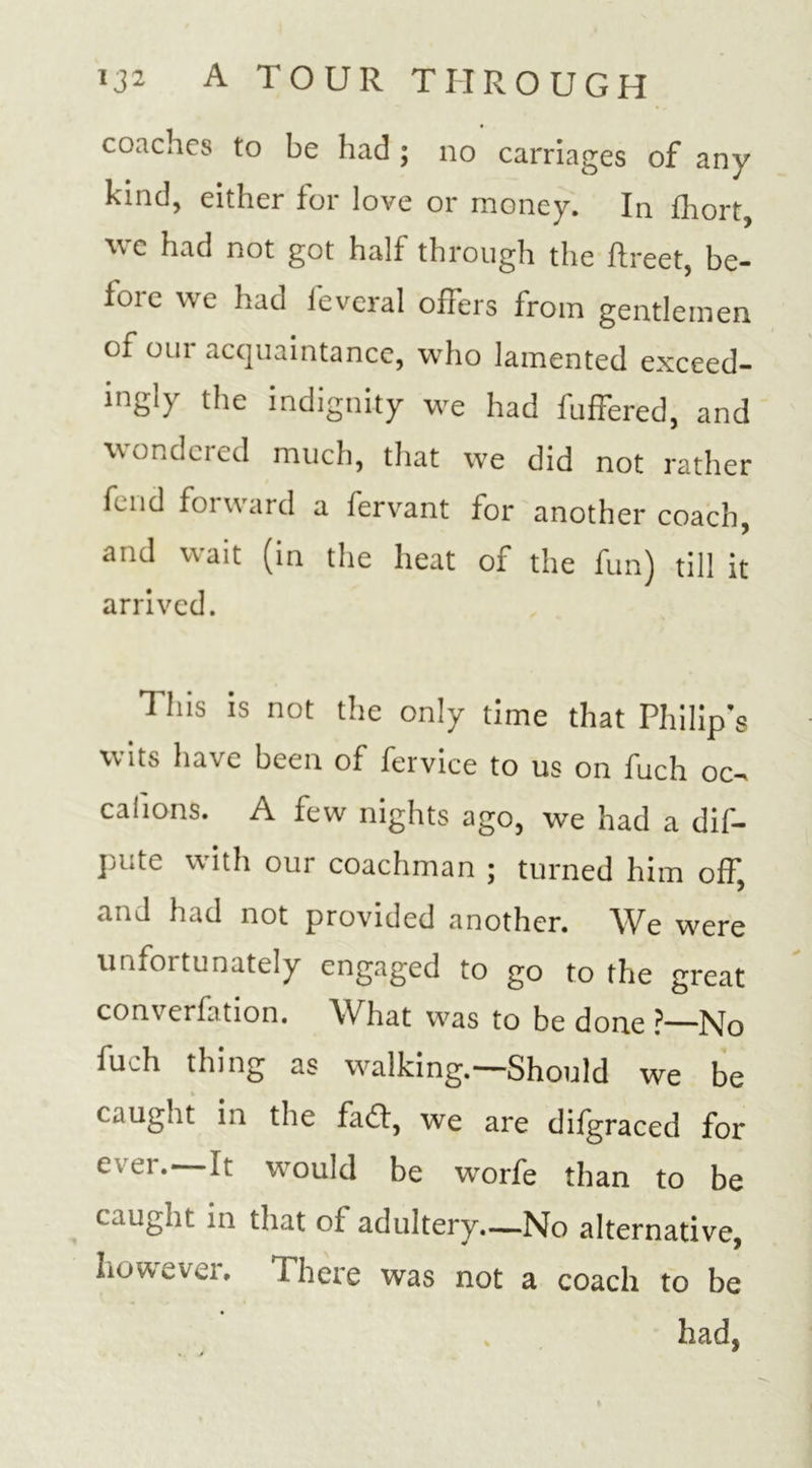 coaches to be had ; no carriages of any kind, either for love or money. In fliort, we had not got half through the ftreet, be- fore we had feveral offers from gentlemen of our acquaintance, who lamented exceed- ing!) the indignity we had buffered, and wondeicd much, that we did not rather fend forward a fervant for another coach, and wait (in the heat of the fun) till it arrived. This is not the only time that Philip’s wits have been of fervice to us on fuch oc- calions. A few nights ago, we had a dif- pute with our coachman ; turned him off, and had not provided another. We were unfortunately engaged to go to the great converfation. What was to be done ?—No fuch thing as walking.—Should we be caught in the fad!, we are difgraced for ever.—It would be worfe than to be caught in that of adultery.—No alternative, however. There was not a coach to be had,