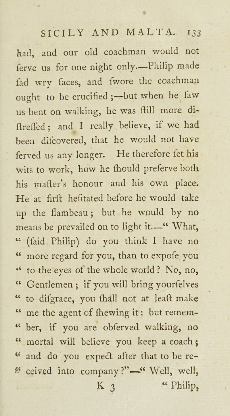 had, and our old coachman would not ferve us for one night only.—Pnilip made fad wry faces, and fwore the coachman ou^ht to be crucified but when he faw o us bent on walking, he was hill more di- ftreffed ; and I really believe, if we had been difcovered, that he would not have ferved us any longer. He therefore fet his wits to work, how he fhould preferve both his mailer’s honour and his own place. He at firft hefitated before he would take up the flambeau; but he would by no means be prevailed on to light it.—“ What, “ (faid Philip) do you think I have no w more regard for you, than to expofe you to the eyes of the whole world ? No, no, cc Gentlemen ; if you will bring yourfelves “ to difgrace, you flidll not at lead make &lt;c me the agent of fliewing it: but remem- “ ber, if you are obferved walking, no “ mortal will believe you keep a coach “ and do you expert after that to be re- &amp; ceived into company ?”—u Well, well, K 3 “ Philip,