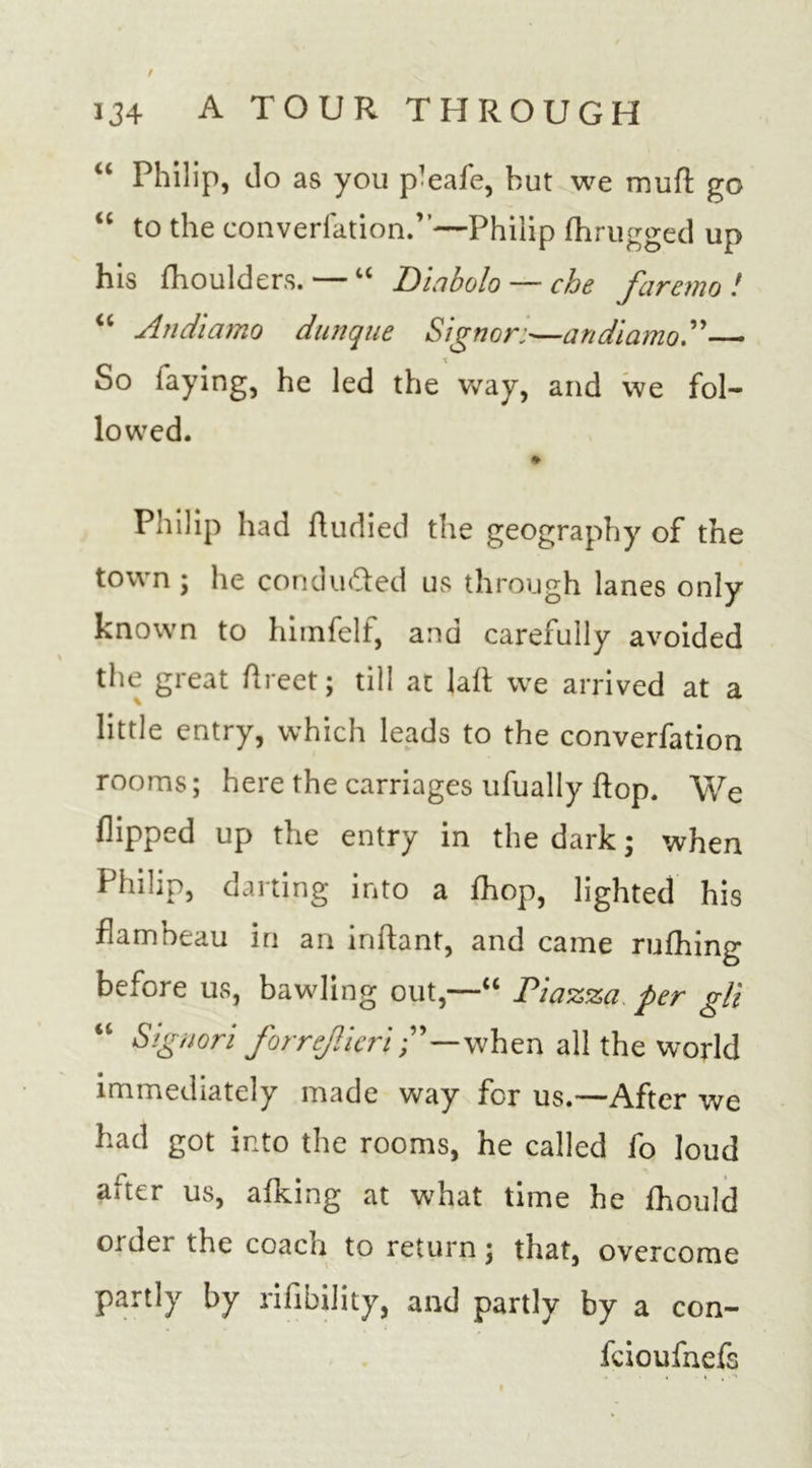 / 134 A TOUR THROUGH “ Philip, do as you p-eafe, but we muff go “ to the converfation.”—Philip fhrugged up his fhoulders.— “ Diabolo — che faremo ! “ Andiamo dunque Signer;—an di a mo A— So laying, he led the way, and we fol- lowed. Philip had fludied the geography of the town ; he conduced us through lanes only known to himfell, and carefully avoided the great Areet; till at laft we arrived at a little entry, which leads to the converfation rooms; here the carriages ufually flop. We flipped up the entry in the dark; when Philip, darting into a fhop, lighted his flambeau in an inftant, and came rufhing before us, bawling out,—“ Piazza per gli Signori forrejlkri—when all the world immediately made way for us.—After we had got into the rooms, he called fo loud aiter us, allying at what time he fhould order the coach to return; that, overcome partly by rifibility, and partly by a con- feioufnefs