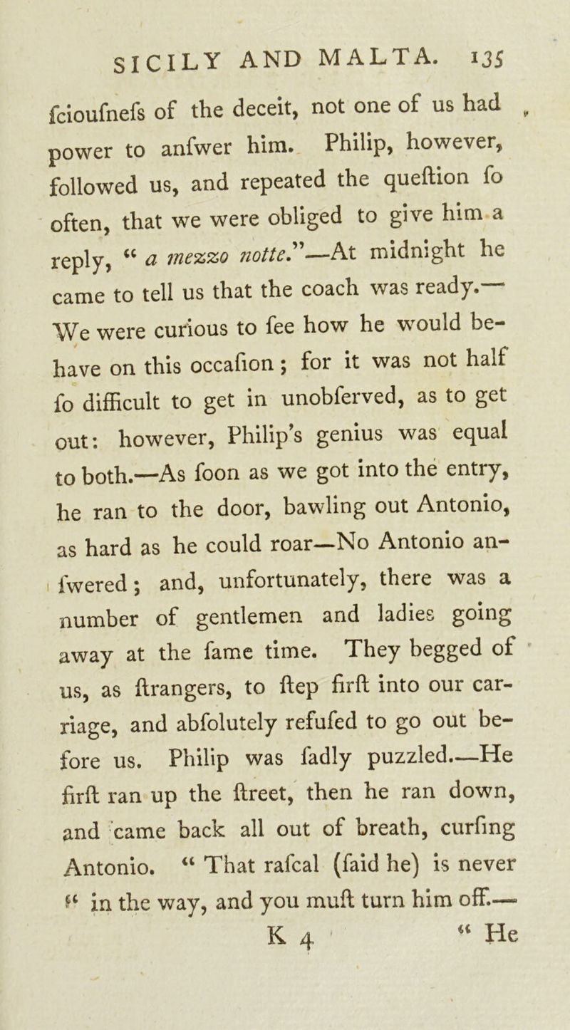 fcioufnefs of the deceit, not one of us had power to anfwer him. Philip, however, followed us, and repeated the queftion fo often, that we were obliged to give him a j-ep]y? u a mezzo notte.”—At midnight he came to tell us that the coach was ready.— We were curious to fee how he would be- have on this occafion; for it was not half fo difficult to get in unobferved, as to get out: however, Philip’s genius was equal to both.—As foon as we got into the entry, he ran to the door, bawling out Antonio, as hard as he could roar—No Antonio an- fwered; and, unfortunately, there was a number of gentlemen and ladies going away at the fame time. They begged of us, as Grangers, to ftep firft into our car- riage, and abfolutely refufed to go out be- fore us. Philip was fadly puzzled—He firft ran up the ftreet, then he ran down, and came back all out of breath, curfing Antonio. “ That rafcal (faid he) is never in the way, and you muft turn him off.—- K 4 * He