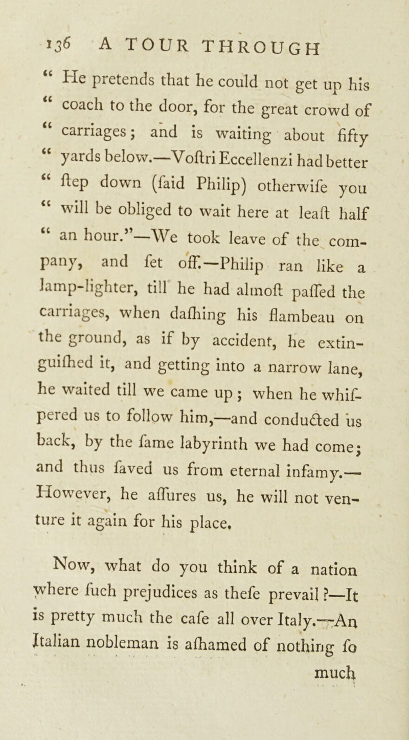 “ He pretends that he could not get up his “ coach to the door, for the great crowd of carriages j and is waiting about fifty “ yards below.—Voftri Eccellenzi had better ftcp down (laid Philip) otherwife you will be obliged to wait here at leaf): half “ an hour.”—We took leave of the com- pany, and fet ofT.—Philip ran like a lamp-lighter, till he had almoft palTed the caniagcs, when dafhing his flambeau on the ground, as if by accident, he extin- guilhcd it, and getting into a narrow lane, he waited till we came up ; when he whif- peied us to follow him,—and condudled us back, by the fame labyrinth we had come: and thus faved us from eternal infamy.— However, he aflures us, he will not ven- ture it again for his place. Now, what do you think of a nation where fuch prejudices as thefe prevail ?—It is pretty much the cafe all over Italy.—-An Italian nobleman is afhamed of nothing fo much