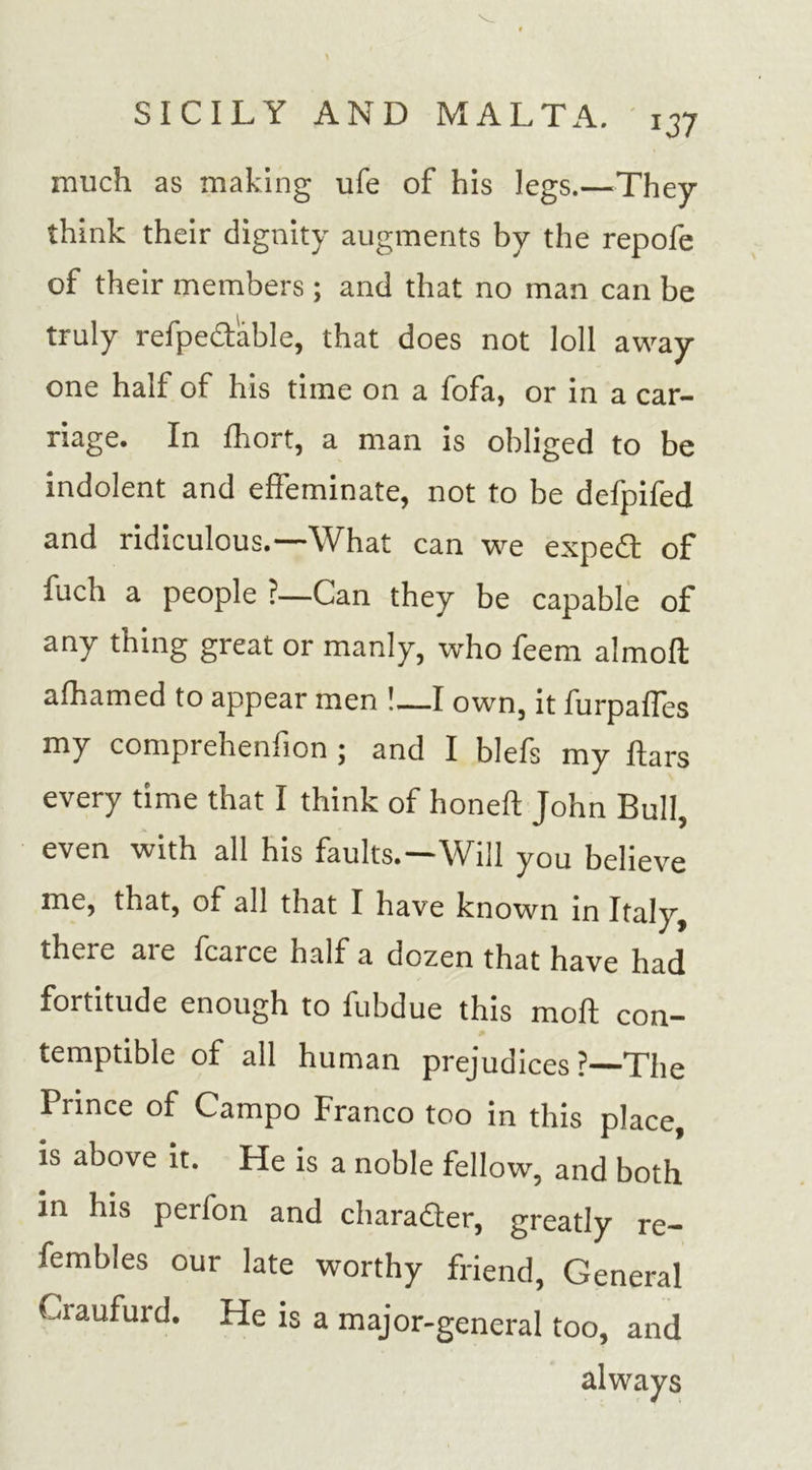 much as making ufe of his legs.—They think their dignity augments by the repofe of their members; and that no man can be truly refpedable, that does not loll away one half of his time on a fofa, or in a car- riage. In fhort, a man is obliged to be indolent and effeminate, not to be defpifed and ridiculous.—What can we expeft of fuch a people ?—Can they be capable of any thing great or manly, who feem almoft afhamed to appear men !—I own, it furpaffes my comprehenfion ; and I blefs my ftars every time that I think of honed; John Bull, even with all his faults.—Will you believe me, that, of all that I have known in Italy, there aie fcaice half a dozen that have had fortitude enough to fubdue this moft con- temptible of all human prejudices?—The Prince of Campo Franco too in this place, is above it. He is a noble fellow, and both in his perfon and character, greatly re— fembles our late worthy friend, General Craufurd. He is a major-general too, and always
