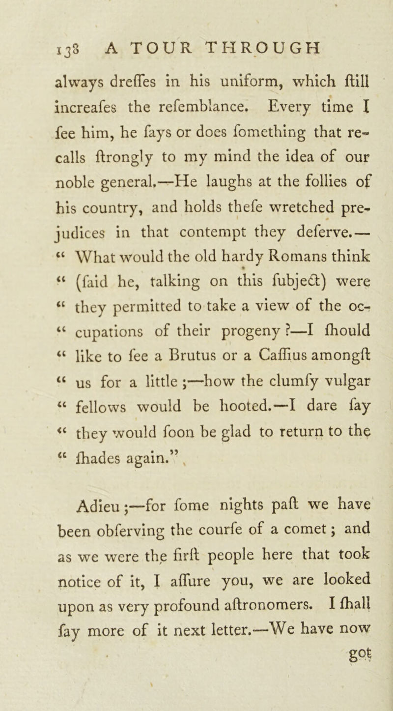 always d redes in his uniform, which dill increafes the refemblance. Every time I fee him, he fays or does fomething that re- calls drongly to my mind the idea of our noble general.—He laughs at the follies of his country, and holds thefe wretched pre- 0 judices in that contempt they deferve.— “ What would the old hardy Romans think “ (faid he, talking on this fubjed) were “ they permitted to take a view of the oc- 4C cupations of their progeny ?—I fhould “ like to fee a Brutus or a Caffius amongd “ us for a little ;—how the clumfy vulgar “ fellows would be hooted.—T dare fay “ they would foon be glad to return to the “ fhades again.” v Adieu;—for fome nights pad we have been obferving the courfe of a comet; and as we were the firll people here that took i notice of it, I aflure you, we are looked upon as very profound aftronomers. I fhall fay more of it next letter.—We have now g°t